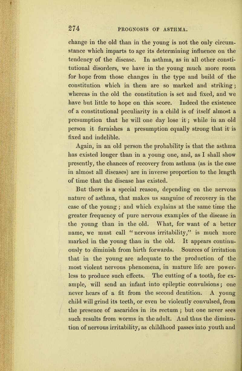 change in the old than in the young is not the only circum- stance which imparts to age its determining influence on the tendency of the disease. In asthma, as in all other consti- tutional disorders, we have in the young much more room for hope from those changes in the type and build of the constitution which in them are so marked and striking; whereas in the old the constitution is set and fixed, and we have but little to hope on this score. Indeed the existence of a constitutional peculiarity in a child is of itself almost a presumption that he will one day lose it; while in an old person it furnishes a presumption equally strong that it is fixed and indelible. Again, in an old person the probability is that the asthma has existed longer than in a young one, and, as I shall show presently, the chances of recovery from asthma (as is the case in almost all diseases) are in inverse proportion to the length of time that the disease has existed. But there is a special reason, depending on the nervous nature of asthma, that makes us sanguine of recovery in the case of the young; and which explains at the same time the greater frequency of pure nervous examples of the disease in the young than in the old. What, for want of a better name, we must call ^' nervous irritability,^^ is much more marked in the young than in the old. It appears continu- ously to diminish from birth forwards. Sources of irritation that in the young are adequate to the production of the most violent nervous phenomena, in mature life are power- less to produce such eff'ects. The cutting of a tooth, for ex- ample, will send an infant into epileptic convulsions; one never hears of a fit from the second dentition. A young child will grind its teeth, or even be violently convulsed, from the presence of ascarides in its rectum ; but one never sees such results from worms in the adult. And thus the diminu- tion of nervous irritability, as childhood passes into youth and