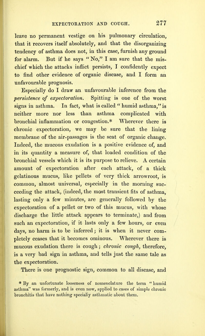 leave no permanent vestige on his pulmonary circulation, that it recovers itself absolutely, and that the disorganizing tendency of asthma does not, in this case, furnish any ground for alarm. But if he says  No,'^ I am sure that the mis- chief which the attacks inflict persists, I confidently expect to find other evidence of organic disease, and I form an unfavourable prognosis. Especially do I draw an unfavourable inference from the persistence of expectoration. Spitting is one of the worst signs in asthma. In fact, what is called  humid asthma,^* is neither more nor less than asthma complicated with bronchial inflammation or congestion.* Wherever there is chronic expectoration, we may be sure that the lining membrane of the air-passages is the seat of organic change. Indeed, the mucous exudation is a positive evidence of, and in its quantity a measure of, that loaded condition of the bronchial vessels which it is its purpose to relieve. A certain amount of expectoration after each attack, of a thick gelatinous mucus, like pellets of very thick arrowroot, is common, almost universal, especially in the morning suc- ceeding the attack, (indeed, the most transient fits of asthma, lasting only a few minutes, are generally followed by the expectoration of a pellet or two of this mucus, with whose discharge the little attack appears to terminate,) and from such an expectoration, if it lasts only a few hours, or even days, no harm is to be inferred; it is when it never com- pletely ceases that it becomes ominous. Wherever there is mucous exudation there is cough; chronic cough, therefore, is a very bad sign in asthma, and tells just the same tale as the expectoration. There is one prognostic sign, common to all disease, and * By an unfortunate looseness of nomenclature the term  humid asthma was formerly, and is even now, applied to cases of simple chronic bronchitis that have nothing specially asthmatic about them.