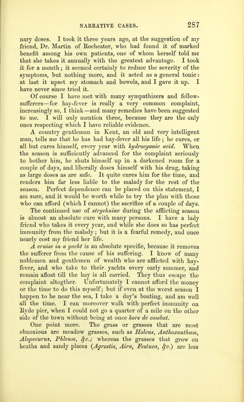 nary doses. I took it tliree years ago, at tlie suggestion of my friend, Dr. Martin of Eochester, who had found it of marked benefit among his own patients, one of whom herself told me that she takes it annually with the greatest advantage. I took it for a month; it seemed certainly to reduce the severity of the symptoms, but nothing more, and it acted as a general tonic j at last it upset my stomach and bowels, and I gave it up. I have never since tried it. Of course I have met with many sympathizers and fellow- sufferers—for hay-fever is really a very common complaint, increasingly so, I think—and many remedies have been suggested to me. I will only mention three, because they are the only ones respecting which I have reliable evidence. A country gentleman in Kent, an old and very intelligent man, tells me that he has had hay-fever all his life ; he cures, or all but cures himself, every year with hydrocyanic acid. When the season is sufficiently advanced for the complaint seriously to bother him, he shuts himself up in a darkened room for a couple of days, and liberally doses himself with his drug, taking as large doses as are safe. It quite cures him for the time, and renders him far less liable to the malady for the rest of the season. Perfect dependence can be placed on this statement, I am sure, and it would be worth while to try the plan with those who can alford (which I cannot) the sacrifice of a couple of days. The continued use of strychnine during the afilicting season is almost an absolute cure with many persons. I have a lady friend who takes it every year, and while she does so has perfect immunity from the malady; but it is a fearful remedy, and once nearly cost my friend her life. A cruise in a yacht is an absolute specific, because it removes the sufferer from the cause of his suff'ering. I know of many noblemen and gentlemen of wealth who are afflicted with hay- fever, and who take to their, yachts every early summer, and remain afloat till the hay is all carried. They thus escape the complaint altogther. Unfortunately I cannot aff'ord the money or the time to do this myself; but if even at the worst season I happen to be near the sea, I take a day's boating, and am well all the time. I can moreover walk with perfect immunity on E-yde pier, when I could not go a quarter of a mile on the other side of the town without being at once hors de combat. One point more. The grass or grasses that are most obnoxious are meadow grasses, such as Holcus, Anthoxanthum, Alopecurus, Fhleum, Sfc; whereas the grasses that grow on heaths and sandy places {Agrostis, Aira, Festuca, Sfc.) are less