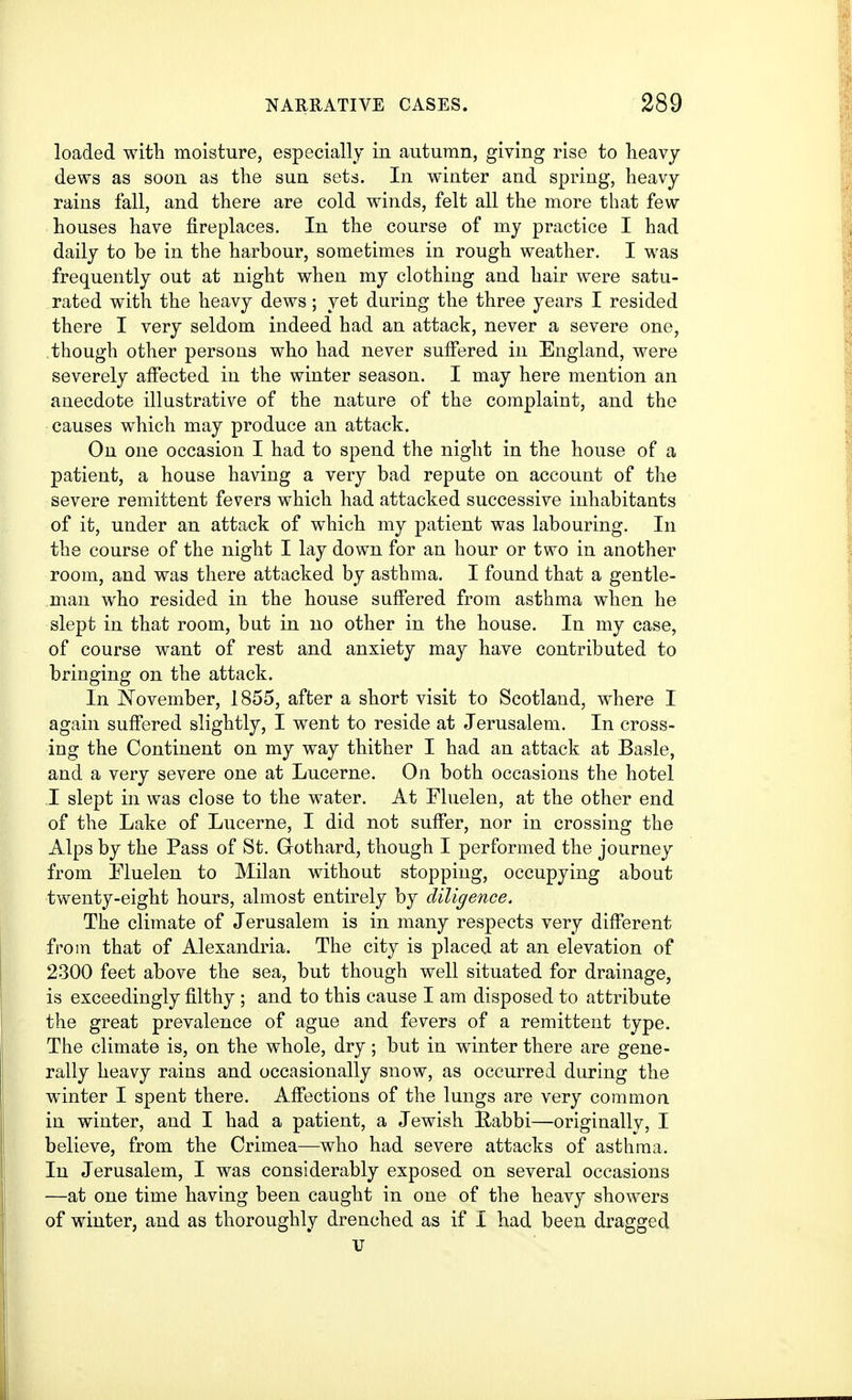loaded witli moisture, especially in autumn, giving rise to heavy dews as soon as the sun sets. In winter and spring, heavy rains fall, and there are cold winds, felt all the more that few houses have fireplaces. In the course of my practice I had daily to be in the harbour, sometimes in rough weather. I was frequently out at night when my clothing and hair were satu- rated with the heavy dews; yet during the three years I resided there I very seldom indeed had an attack, never a severe one, though other persons who had never suffered in England, were severely afi'ected in the winter season. I may here mention an anecdote illustrative of the nature of the complaint, and the causes which may produce an attack. On one occasion I had to spend the night in the house of a patient, a house having a very bad repute on account of the severe remittent fevers which had attacked successive inhabitants of it, under an attack of which my patient was labouring. In the course of the night I lay down for an hour or two in another room, and was there attacked by asthma. I found that a gentle- man who resided in the house suffered from asthma when he slept in that room, but in no other in the house. In my case, of course want of rest and anxiety may have contributed to bringing on the attack. In November, 1855, after a short visit to Scotland, where I again suffered slightly, I went to reside at Jerusalem. In cross- ing the Continent on my way thither I had an attack at Basle, and a very severe one at Lucerne. On both occasions the hotel .1 slept in was close to the water. At Fluelen, at the other end of the Lake of Lucerne, I did not suffer, nor in crossing the Alps by the Pass of St. Gothard, though I performed the journey from Fluelen to Milan without stopping, occupying about twenty-eight hours, almost entirely by diligence. The climate of Jerusalem is in many respects very different from that of Alexandria. The city is placed at an elevation of 2300 feet above the sea, but though well situated for drainage, is exceedingly filthy ; and to this cause I am disposed to attribute the great prevalence of ague and fevers of a remittent type. The climate is, on the whole, dry; but in winter there are gene- rally heavy rains and occasionally snow, as occurred during the winter I spent there. Affections of the lungs are very common in winter, and I had a patient, a Jewish Eabbi—originally, I believe, from the Crimea—who had severe attacks of asthma. In Jerusalem, I was considerably exposed on several occasions —at one time having been caught in one of the heavy showers of winter, and as thoroughly drenched as if X had been dragged tr