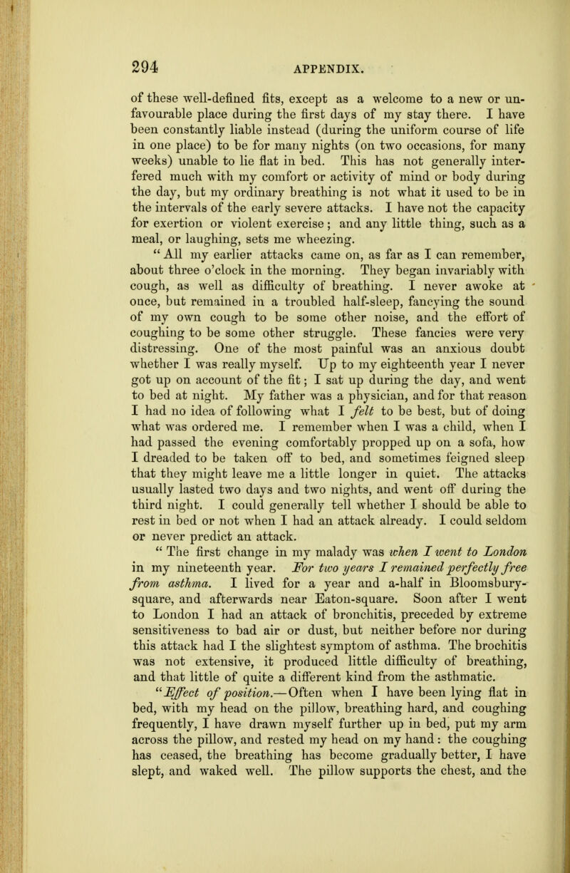 of these well-defined fits, except as a welcome to a new or un- favourable place during the first days of my stay there. I have been constantly liable instead (during the uniform course of life in one place) to be for many nights (on two occasions, for many weeks) unable to lie flat in bed. This has not generally inter- fered much with my comfort or activity of mind or body during the day, but my ordinary breathing is not what it used to be in the intervals of the early severe attacks. I have not the capacity for exertion or violent exercise; and any little thing, such as a meal, or laughing, sets me wheezing.  All my earlier attacks came on, as far as I can remember, about three o'clock in the morning. They began invariably with cough, as well as difficulty of breathing. I never awoke at once, but remained in a troubled half-sleep, fancying the sound of my own cough to be some other noise, and the effort of coughing to be some other struggle. These fancies were very distressing. One of the most painful was an anxious doubt whether I was really myself. Up to my eighteenth year I never got up on account of the fit; I sat up during the day, and went to bed at night. My father was a physician, and for that reason I had no idea of following what I felt to be best, but of doing what was ordered me. I remember when I was a child, when I had passed the evening comfortably propped up on a sofa, how I dreaded to be taken off to bed, and sometimes feigned sleep that they might leave me a little longer in quiet. The attacks usually lasted two days and two nights, and went ofi^ during the third night. I could generally tell whether T should be able to rest in bed or not when I had an attack already. I could seldom or never predict an attack.  The first change in my malady was when I went to London in my nineteenth year. For two years I remained 'perfectly free from asthma. I lived for a year and a-half in Bloomsbury- square, and afterwards near Eaton-square. Soon after I went to London I had an attack of bronchitis, preceded by extreme sensitiveness to bad air or dust, but neither before nor during this attack had I the slightest symptom of asthma. The brochitis was not extensive, it produced little difficulty of breathing, and that little of quite a diff'erent kind from the asthmatic. Effect of position.— Often when I have been lying flat in bed, with my head on the pillow, breathing hard, and coughing frequently, I have drawn myself further up in bed, put my arm across the pillow, and rested my head on my hand : the coughing has ceased, the breathing has become gradually better, I have slept, and waked well. The pillow supports the chest, and the