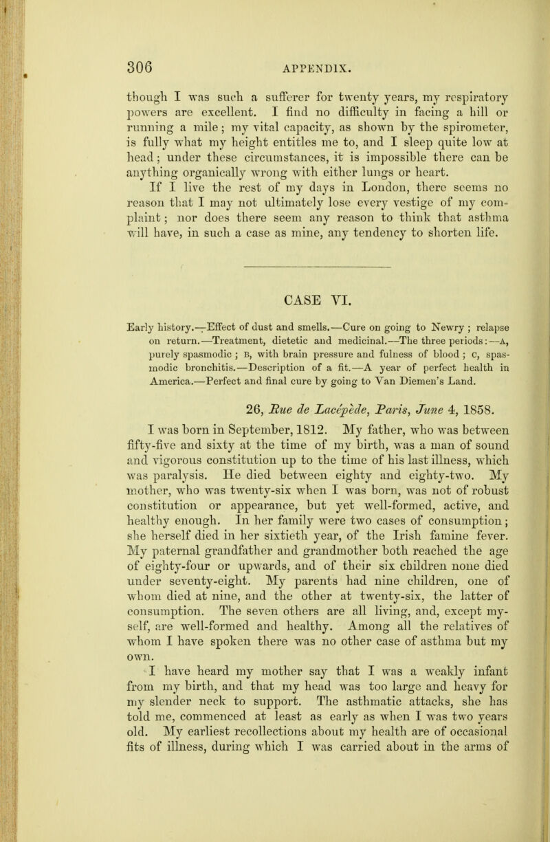 though I was sucli a suiFerer for twenty years, my respiratory powers are excellent. I find no difficulty in facing a hill or running a mile; ray vital capacity, as shown by the spirometer, is fully what my height entitles me to, and I sleep quite low at head; under these circumstances, it is impossible there can be anything organically wrong with either lungs or heart. If I live the rest of my days in London, there seems no reason that I may not ultimately lose every vestige of my com- plaint ; nor does there seem any reason to think that asthma will have, in such a case as mine, any tendency to shorten life. CASE yi. Early history.—Effect of dust and smells.—Cure on going to Newry ; relapse on return.—Treatment, dietetic and medicinal.—The three periods:—A, purely spasmodic ; B, with brain pressure and fulness of blood ; c, spas- modic bronchitis.—Description of a fit.—A year of perfect health in America.—Perfect and final cure by going to Van Diemen's Land. 26, Hue de Lacepede, Paris, June 4, 1858. I was born in September, 1812. My father, who was between fifty-five and sixty at the time of my birth, was a man of sound and vigorous constitution up to the time of his last illness, w^hich was paralysis. He died between eighty and eighty-two. My mother, who was twenty-six when I was boru, was not of robust constitution or appearance, but yet well-formed, active, and healthy enough. In her family were two cases of consumption; she herself died in her sixtieth year, of the Irish famine fever. My paternal grandfather and grandmother both reached the age of eighty-four or upwards, and of their six children none died under seventy-eight. My parents had nine children, one of whom died at nine, and the other at twenty-six, the latter of consumption. The seven others are all living, and, except my- self, are well-formed and healthy. Among all the relatives of whom I have spoken there was no other case of asthma but my own. I have heard my mother say that I was a weakly infant from my birth, and that my head was too large and heavy for my slender neck to support. The asthmatic attacks, she has told me, commenced at least as early as when I was two years old. My earliest recollections about my health are of occasional fits of illness, during which I was carried about in the arms of