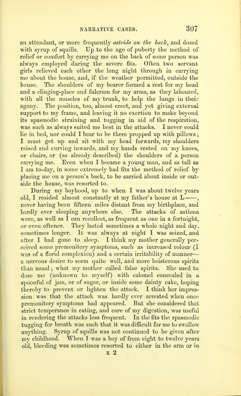 an attendant, or more frequently astride on the hack, and dosed with syrup of squills. Up to the age of puberty the method of relief or comfort by carrying me on the back of some person was always employed during the severe fits. Often two servant girls relieved each other the long night through in carrying me about the house, and, if the weather permitted, outside the house. The shoulders of my bearer formed a rest for my head and a cliuging-place and fulcrum for my arms, as they laboured, with all the muscles of my trunk, to help the lungs in their agony. The position, too, almost erect, and yet giving external support to my frame, and leaving it no exertion to make beyond its spasmodic straining and tugging in aid of the respiration, was such as always suited me best in the attacks. I never could lie in bed, nor could I bear to be there propped up with pillows; I must get up and sit with my head forwards, my shoulders raised and curving inwards, and my hands rested on my knees, or chairs, or (as already described) the shoulders of a person carrying me. Even when I became a young man, and as tall as I am to-day, in some extremely bad fits the method of relief by placing me on a person's back, to be carried about inside or out- side the house, was resorted to. During my boyhood, up to when I was about twelve years old, I resided almost constantly at my father's house at L , never having been fifteen miles distant from my birthplace, and hardly ever sleeping anywhere else. The attacks of asthma were, as well as I can recollect, as frequent as one in a fortnight, or even oftener. They lasted sometimes a whole night and day, sometimes longer. It was always at night I was seized, and after I had gone to sleep. I think my mother generally per- ceived some premonitory symptoms, such as increased colour (I was of a florid complexion) and a certain irritability of manner^— a nervous desire to seem quite well, and more boisterous spirits than usual; what my mother called false spirits. She used to dose me (unknown to myself) with calomel concealed in a spoonful of jam, or of sugar, or inside some dainty cake, hoping thereby to prevent or lighten the attack. I think her impres- sion was that the attack was hardly ever arrested when once premonitory symptoms had appeared. But she considered that strict temperance in eating, and care of my digestion, was useful in rendering the attacks less frequent. In the fits the spasmodic tugging for breath was such that it was difiicult for me to swallow anything. Syrup of squills was not continued to be given after my childhood. When I was a boy of from eight to twelve years old, bleeding was sometimes resorted to either in the arm or in X 2