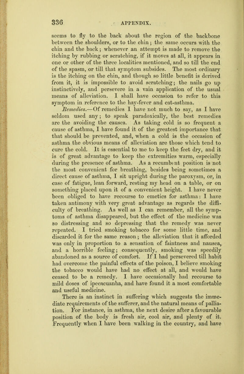 seems to fly to the back about the region of the backbone between the shoulders, or to the chin; the same occurs with the chin and the back; whenever an attempt is made to remove the itching by rubbing or scratching, if it moves at all, it appears in one or other of the three localities mentioned, and so till the end of the spasm, or till that symptom subsides. The most ordinary is the itching on the chin, and though so little benefit is derived from it, it is impossible to avoid scratching; the nails go up instinctively, and persevere in a vain application of the usual means of alleviation. I shall have occasion to refer to this symptom in reference to the hay-fever and cat-asthma. Beinedies.—Of remedies I have not much to say, as I have seldom used any; to speak paradoxically, the best remedies are the avoiding the causes. As taking cold is so frequent a cause of asthma, I have found it of the greatest importance that that should be prevented, and, when a cold is the occasion of asthma the obvious means of alleviation are those which tend to cure the cold. It is essential to me to keep the feet dry, and it is of great advantage to keep the extremities warm, especially during the presence of asthma. As a recumbent position is not the most convenient for breathing, besides being sometimes a direct cause of asthma, I sit upright during the paroxysm, or, in case of fatigue, lean forward, resting my head on a table, or on something placed upon it of a convenient height. I have never been obliged to have recourse to emetics for asthma: I have taken antimony with very great advantage as regards the diffi- culty of breathing. As well as I can remember, all the symp- toms of asthma disappeared, but the effect of the medicine was so distressing and so depressing that the remedy was never repeated. I tried smoking tobacco for some little time, and discarded it for the same reason; the alleviation that it afforded w^as only in proportion to a sensation of faintness and nausea, and a horrible feeling; consequently, smoking was speedily abandoned as a source of comfort. If I had persevered till habit had overcome the painful effects of the poison, I believe smoking the tobacco would have had no effect at all, and would have ceased to be a remedy. I have occasionally had recourse to mild doses of ipecacuanha, and have found it a most comfortable and useful medicine. There is an instinct in suffering which suggests the imme- diate requirements of the sufferer, and the natural means of pallia- tion. For instance, in asthma, the next desire after a favourable position of the body is fresh air, cool air, and plenty of it. Frequently when I have been walking in the country, and have