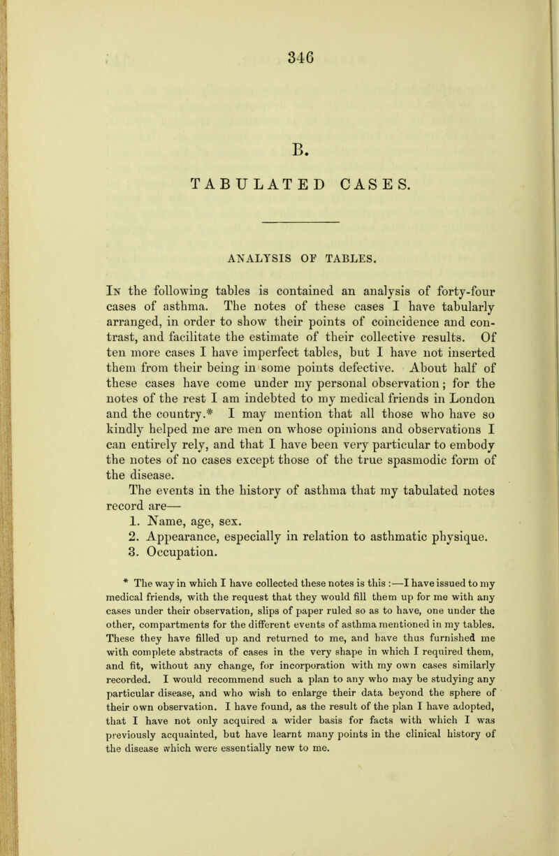 B. TABULATED CASES. ANALYSIS OF TABLES. In the following tables is contained an analysis of forty-four cases of asthma. The notes of these cases I have tabularly arranged, in order to show their points of coincidence and con- trast, and facilitate the estimate of their collective results. Of ten more cases I have imperfect tables, but I have not inserted them from their being in some points defective. About half of these cases have come under my personal observation; for the notes of the rest I am indebted to my medical friends in London and the country.* I may mention that all those who have so kindly helped me are men on whose opinions and observations I can entirely rely, and that I have been very particular to embody the notes of no cases except those of the true spasmodic form of the disease. The events in the history of asthma that my tabulated notes record are— 1. Name, age, sex. 2. Appearance, especially in relation to asthmatic physique. 3. Occupation. * The way in which I have collected these notes is this :—I have issued to my medical friends, with the request that they would fill them up for me with any cases under their observation, slips of paper ruled so as to have, one under the other, compartments for the different events of asthma mentioned in my tables. These they have filled up and returned to me, and have thus furnished me with complete abstracts of cases in the very shape in which I required them, and fit, without any change, for incorporation with my own cases similarly recorded. I would recommend such a plan to any who may be studying any particular disease, and who wish to enlarge their data beyond the sphere of their own observation. I have found, as the result of the plan I have adopted, that I have not only acquired a wider basis for facts with which I was previously acquainted, but have learnt many points in the clinical history of the disease svhich were essentially new to me.