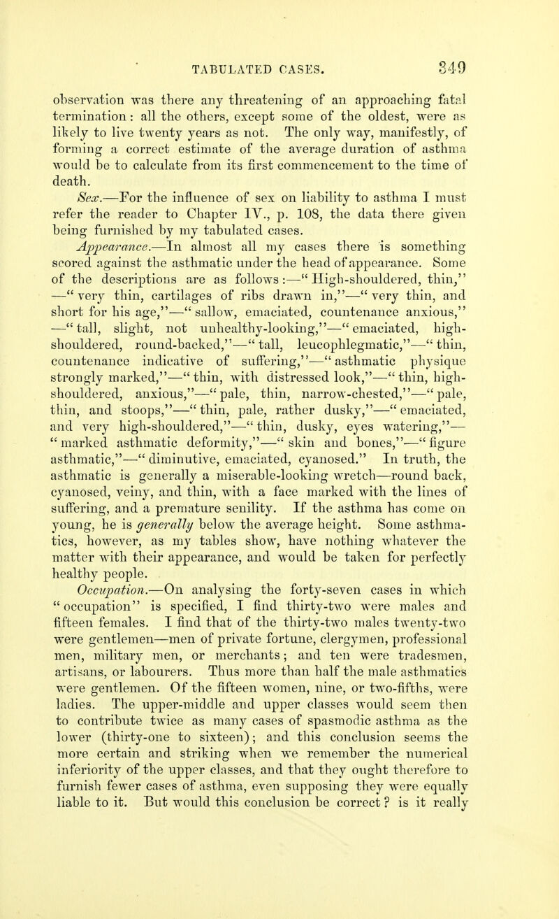 observation was there any threatening of an approaching fatal termination: all the others, except some of the oldest, were as likely to live twenty years as not. The only way, manifestly, of forming a correct estimate of the average duration of asthma would be to calculate from its first commencement to the time of death. Sex.—For the influence of sex on liability to asthma I must refer the reader to Chapter lY., p. 108, the data there given being furnished by my tabulated cases. Apjoearance.—In almost all my cases there is something scored against the asthmatic under the head of appearance. Some of the descriptions are as follows:— High-shouldered, thin/' —very thin, cartilages of ribs drawn in,—very thin, and short for his age,—sallow, emaciated, countenance anxious, —tall, slight, not unhealthy-looking,—emaciated, high- shouldered, round-backed,— tall, leucophlegmatic,— thin, countenance indicative of suffering,—asthmatic physique strongly marked,—thin, with distressed look,—thin, high- shouldered, anxious,—pale, thin, narrow-chested,—pale, thin, and stoops,—thin, pale, rather dusky,—emaciated, and very high-shouldered,— thin, dusky, eyes watering,— marked asthmatic deformity,—skin and bones,-—figure asthmatic,— diminutive, emaciated, cyanosed. In truth, the asthmatic is generally a miserable-looking wretch—round back, cyanosed, veiny, and thin, with a face marked with the lines of suffering, and a premature senility. If the asthma has come on young, he is genercdly below the average height. Some asthma- tics, however, as my tables show, have nothing whatever the matter with their appearance, and would be taken for perfectly healthy people. Occupation.—On analysing the forty-seven cases in which occupation is specified, I find thirty-two were males and fifteen females. I find that of the thirty-two males twenty-two were gentlemen—men of private fortune, clergymen, professional men, military men, or merchants; and ten were tradesmen, artisans, or labourers. Thus more than half the male asthmatics were gentlemen. Of the fifteen women, nine, or two-fifths, were ladies. The upper-middle and upper classes would seem then to contribute twice as many cases of spasmodic asthma as the lower (thirty-one to sixteen); and this conclusion seems the more certain and striking when we remember the numerical inferiority of the upper classes, and that they ought therefore to furnish fewer cases of asthma, even supposing they were equally liable to it. But would this conclusion be correct ? is it really