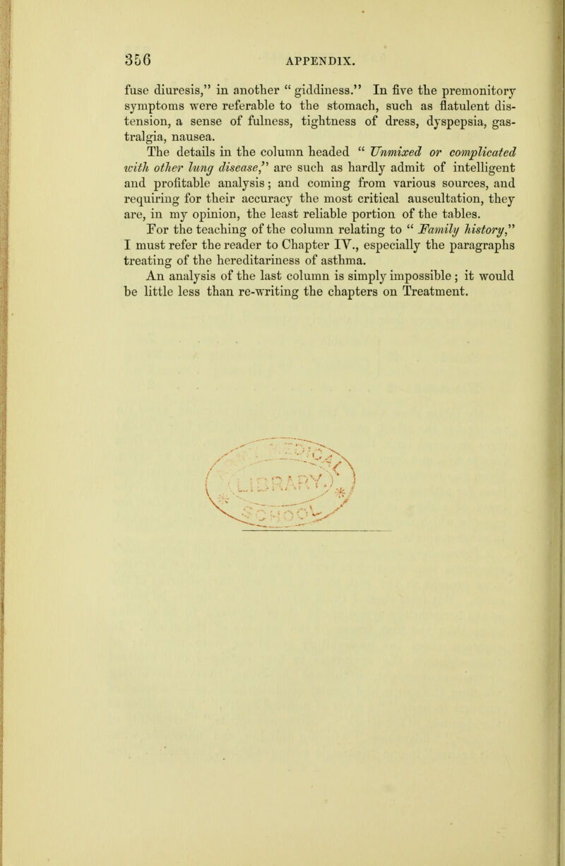 fuse diuresis, in another  giddiness. In five tlie premonitory symptoms were referable to the stomach, such as flatulent dis- tension, a sense of fulness, tightness of dress, dyspepsia, gas- tralgia, nausea. The details in the column headed  Unmixed or complicated with other lung disease,are such as hardly admit of intelligent and profitable analysis; and coming from various sources, and requiring for their accuracy the most critical auscultation, they are, in my opinion, the least reliable portion of the tables. For the teaching of the column relating to  Family history, I must refer the reader to Chapter lY., especially the paragraphs treating of the hereditariness of asthma. An analysis of the last column is simply impossible ; it would be little less than re-writing the chapters on Treatment.