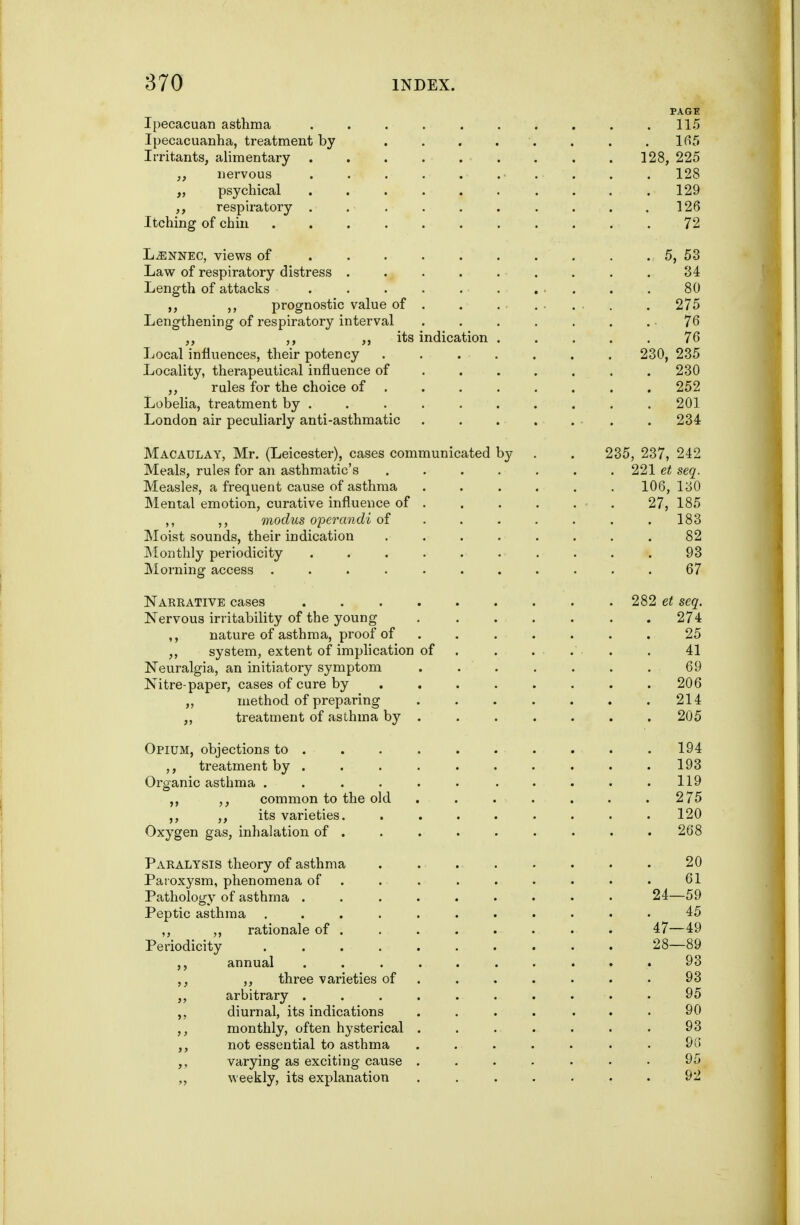 PAGE Ipecacuan asthma . . . 115 Ipecacuanha, treatment by . lfif> Irritants, alimentary . . .128, 225 ,, nervous . . . . . . . . . . 128 „ psychical .......... 129 respiratory . . . . . . . . . .126 Itching of chin 72 L^NNEC, views of . . . . 5, 53 Law of respiratory distress . . . . . . . . . 34 Length of attacks . . . . . . . . . . 80 ,, prognostic value of . . . . . . . . . 275 Lengthening of respiratory interval . . . . . . . 76 ,, ,, ,, its indication ..... 76 Local influences, their potency ....... 230, 235 Locality, therapeutical influence of ...... . 230 ,, rules for the choice of ....... . 252 Lobelia, treatment by ......... . 201 London air peculiarly anti-asthmatic . . . . . . . 234 Macaulay, Mr. (Leicester), cases communicated by . . 235, 237, 242 Meals, rules for an asthmatic's ....... 221 et seq. Measles, a frequent cause of asthma ...... 106, 130 Mental emotion, curative influence of . . . . . • . 27, 185 ,, ,, modus operandi of . . . . . . .183 Moist sounds, their indication ........ 82 Monthly periodicity .......... 93 Morning access ........... 67 Nakrative cases 282 et seq. Nervous irritability of the young . . . . . . .274 ,, nature of asthma, proof of ....... 25 ,, system, extent of implication of . . . . . . 41 Neuralgia, an initiatory symptom . . . . . . . 69 Nitre-paper, cases of cure by . , . . . . . .206 ,, method of preparing . . . . . . .214 ,, treatment of asthma by ...... . 205 Opium, objections to 194 ,, treatment by . . . . . . . . . .193 Organic asthma . . . . . • . . . . .119 ,, common to the old . . . . . . .275 ,, its varieties. ........ 120 Oxygen gas, inhalation of . . . . • . . . .268 Paralysis theory of asthma 20 Paioxysm, phenomena of . . . . . . . • . 61 Pathology of asthma ......... 24—59 Peptic asthma ........... 45 „ „ rationale of 47—49 Periodicity 28—89 ,, annual .......... 93 ,, three varieties of ....... 93 ,, arbitrary .......... 95 diurnal, its indications .... ... 90 monthly, often hysterical ....... 93 not essential to asthma ....... 9{i varying as exciting cause ....... 95 weekly, its explanation . . . . . . . 92