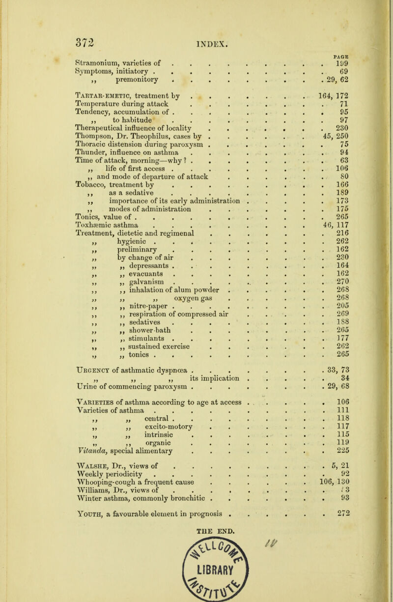 PAGE Stramonium, varieties of . . . . . . . . .199 Symptoms, initiatory .......... 69 premonitory 29, 62 Taetae-EMETIC, treatment by 164,172 Temperature during attack . 71 Tendency, accumulation of . . . . . . . . , 95 to habitude ......... 97 Therapeutical influence of locality 230 Thompson, Dr. Theophilus, cases by . .... . 45, 250 Thoracic distension during paroxysm ....... 75 Thunder, influence on asthma . . . . . . . . 94 Time of attack, morning—why 63 life of first access . ........ 106 ,, and mode of departure of attack . . . . . . 80 Tobacco, treatment by . . . . . . , . .166 ,, as a sedative ......... 189 importance of its early administration ..... 173 ,, modes of administration . . . . . . .175 Tonics, value of .......... . 265 Toxhaemic asthma ......... 46, 117 Treatment, dietetic and regimenal . . . . . . .216 hygienic .......... 262 ,, preliminary . . . . . . . . .162 ,, by change of air ........ 280 ,, depressants . . . . . . . . . 164 ,, evacuants ......... 162 ,, ,, galvanism .......... 270 ,, ,, inhalation of alum powder ...... 268 ,, ,, ,, oxygen gas ...... 268 ,, ,, nitre-paper ......... 205 ,, ,, respiration of compressed air . . . . .269 ,, ,, sedatives . . . . . . . . .188 ,, shower-bath ..... ... 265 ,, ,, stimulants . . . . . . . . .177 sustained exercise . . . . . . .262 „ ,, tonics 265 TJegency of asthmatic dyspnoea ........ 33, 73 „ „ ,, its implication ..... 34 Urine of commencing paroxysm . . . . . . . . 29, 68 Varieties of asthma according to age at access ... . . .106 Varieties of asthma . . . . . . . . . .111 ,, ,, central ......... 118 ,, excito-motory ....... 117 „ ,, intrinsic . . . . . . . .115 „ ,, organic . . . . . . . . 119 Vitanda, special alimentary ........ 225 Walshe, Dr., views of . 5, 21 Weekly periodicity .......... 92 Whooping-cough a frequent cause ...... 106,130 Williams, Dr., views of ...... . ... 3 Winter asthma, commonly bronchitic ....... 93 Youth, a favourable element in prognosis . » . . . . 272 THE END. LIBRARY I