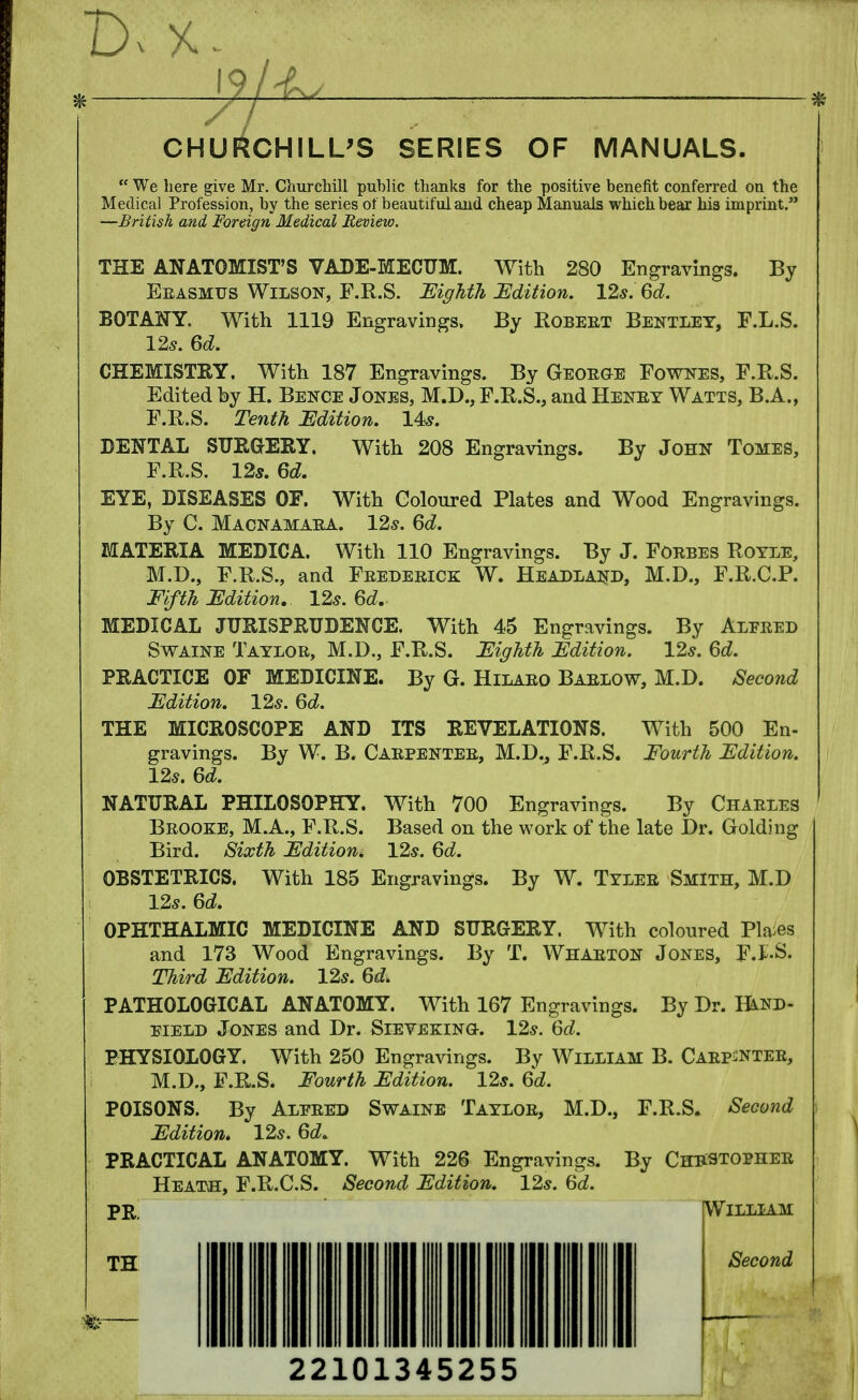 CHURCHILL'S SERIES OF MANUALS.  We here give Mr. Churchill public thanks for the positive benefit conferred on the Medical Profession, by the series of beautiful and cheap Manuals which bear his imprint. —British and Foreign Medical Review. THE ANATOMIST'S VADE-MECUM. With 280 Engravings. By Erasmus Wilson, F.R.S. Eighth Edition. 12s. 6d. BOTANY. With 1119 Engravings, By Robert Bentley, F.L.S. 12*. 6d. CHEMISTRY. With 187 Engravings. By George Fownes, F.R.S. Edited by H. Bence Jones, M.D., F.R.S., and Henry Watts, B.A., F.R.S. Tenth Edition. 14s. DENTAL SURGERY. With 208 Engravings. By John Tomes, F.R.S. 12s. 6d. EYE, DISEASES OF. With Coloured Plates and Wood Engravings. By C. Macnamara. 12s. 6d. MATERIA MEDICA. With 110 Engravings. By J. Forbes Royle, M.D., F.R.S., and Frederick W. Headland, M.D., F.R.C.P. Fifth Edition. 12s. 6d. MEDICAL JURISPRUDENCE. With 45 Engravings. By Aleeed Swaine Tayloe, M.D., F.R.S. Eighth Edition. 12s. 6d. PRACTICE OF MEDICINE. By G. Hilaeo Barlow, M.D. Second Edition. 12s. 6d. THE MICROSCOPE AND ITS REVELATIONS. With 500 En- gravings. By W. B. Carpenter, M.D., F.R.S. Fourth Edition. 12s. 6d. NATURAL PHILOSOPHY. With 700 Engravings. By Charles Brooke, M.A., F.R.S. Based on the work of the late Dr. Golding Bird. Sixth Edition. 12s. 6d. OBSTETRICS. With 185 Engravings. By W. Tyler Smith, M.D 12s. 6d. OPHTHALMIC MEDICINE AND SURGERY. With coloured Places and 173 Wood Engravings. By T. Wharton Jones, F.E.S. Third Edition. 12s. 6d> PATHOLOGICAL ANATOMY. With 167 Engravings. By Dr. Hand- held Jones and Dr. Sievekino. 12s. 6d. PHYSIOLOGY. With 250 Engravings. By William B. Carpenter, M.D., F.R.S. Fourth Edition. 12s. 6d. POISONS. By Alfred Swaine Taylor, M.D., F.R.S. Second Edition* 12s. 6d* PRACTICAL ANATOMY. With 226 Engravings. By ChrSTOPHER Heath, F.R.C.S. Second Edition. 12s. 6d. PR. William TH 22101345255 Second