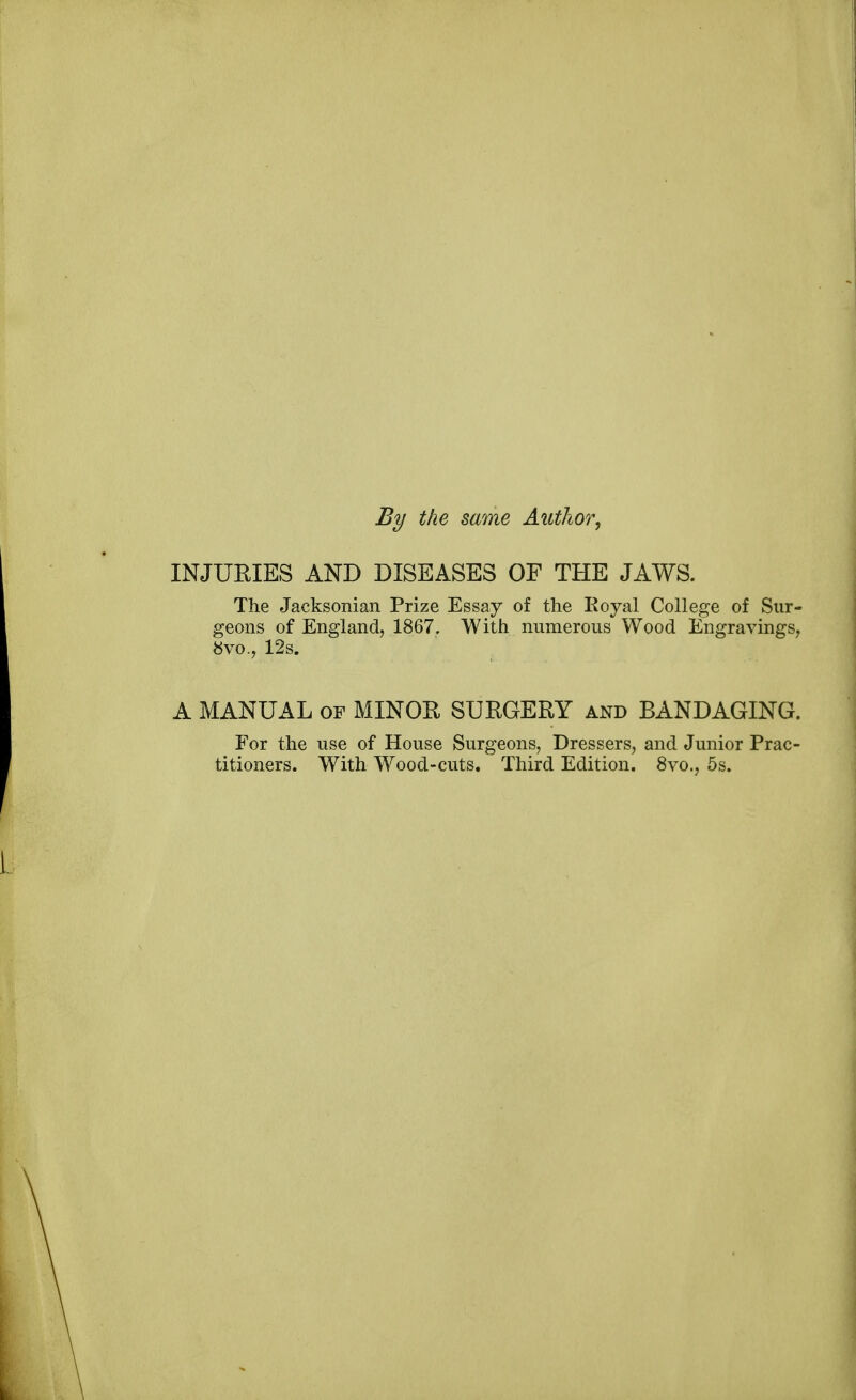 By the same Author, INJURIES AND DISEASES OF THE JAWS. The Jacksonian Prize Essay of the Royal College of Sur- geons of England, 1867. With numerous Wood Engravings, 8vo., 12s. A MANUAL of MINOR SURGERY and BANDAGING. For the use of House Surgeons, Dressers, and Junior Prac- titioners. With Wood-cuts. Third Edition. 8vo., 5s.