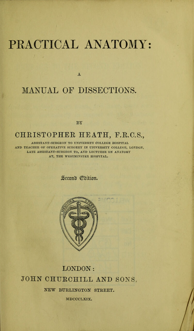 A MANUAL OF DISSECTIONS. BY CHRISTOPHER HEATH, F.R.C.S., ASSISTANT-SURGEON TO UNIVERSITY COLLEGE HOSPITAL AND TEACHER OF OPERATIVE SURGERY IN UNIVERSITY COLLEGE, LONDON, LATE ASSISTANT-SURGEON TO, AND LECTURER ON ANATOMY AT, THE WESTMINSTER HOSPITAL. &cctmU <£iritum. LONDON: JOHN CHUECHXLL AND SONS. NEW BURLINGTON STREET. MDCCCLXIX.