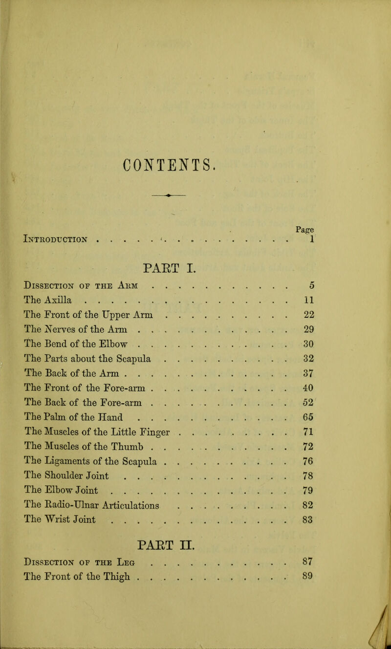 CONTENTS. Page Introduction < 1 PAET I. Dissection of the Arm 5 The Axilla 11 The Front of the Upper Arm 22 The Nerves of the Arm 29 The Bend of the Elbow 30 The Parts about the Scapula 32 The Back of the Arm 37 The Front of the Fore-arm 40 The Back of the Fore-arm 52 The Palm of the Hand 65 The Muscles of the Little Finger 71 The Muscles of the Thumb 72 The Ligaments of the Scapula 76 The Shoulder Joint 78 The Elbow Joint 79 The Badio-Ulnar Articulations 82 The Wrist Joint 83 PAET II. Dissection of the Leg 87 The Front of the Thigh 89