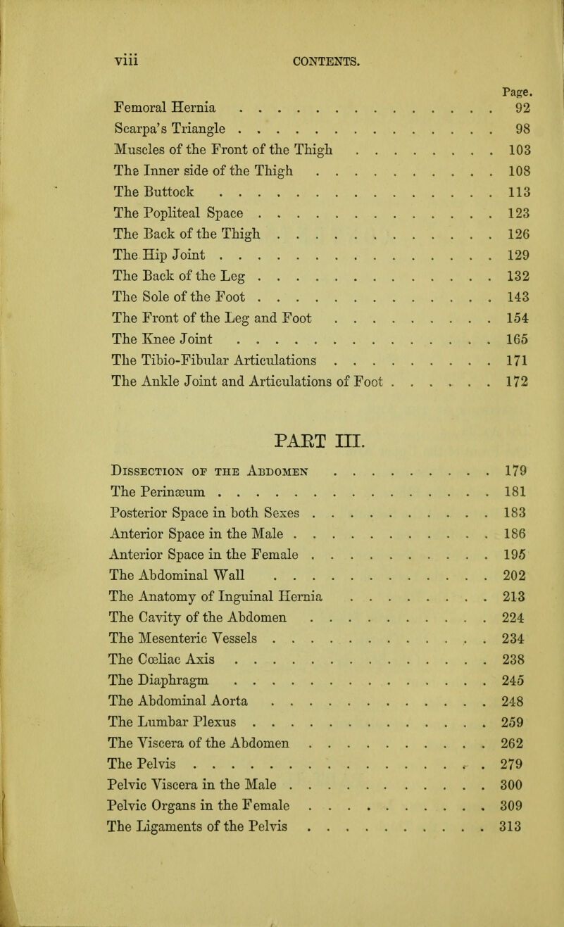 Page. Femoral Hernia 92 Scarpa's Triangle 98 Muscles of the Front of the Thigh 103 The Inner side of the Thigh 108 The Buttock 113 The Popliteal Space 123 The Back of the Thigh 126 The Hip Joint . 129 The Back of the Leg 132 The Sole of the Foot .143 The Front of the Leg and Foot 154 The Knee Joint 165 The Tibio-Fibular Articulations . . 171 The Ankle Joint and Articulations of Foot 172 PAET ni. Dissection of the Abdomen 179 The Perinseum 181 Posterior Space in both Sexes 183 Anterior Space in the Male 186 Anterior Space in the Female 195 The Abdominal Wall 202 The Anatomy of Inguinal Hernia 213 The Cavity of the Abdomen 224 The Mesenteric Vessels 234 The Cceliac Axis 238 The Diaphragm 245 The Abdominal Aorta 248 The Lumbar Plexus 259 The Viscera of the Abdomen 262 The Pelvis , . 279 Pelvic Viscera in the Male 300 Pelvic Organs in the Female 309 The Ligaments of the Pelvis 313