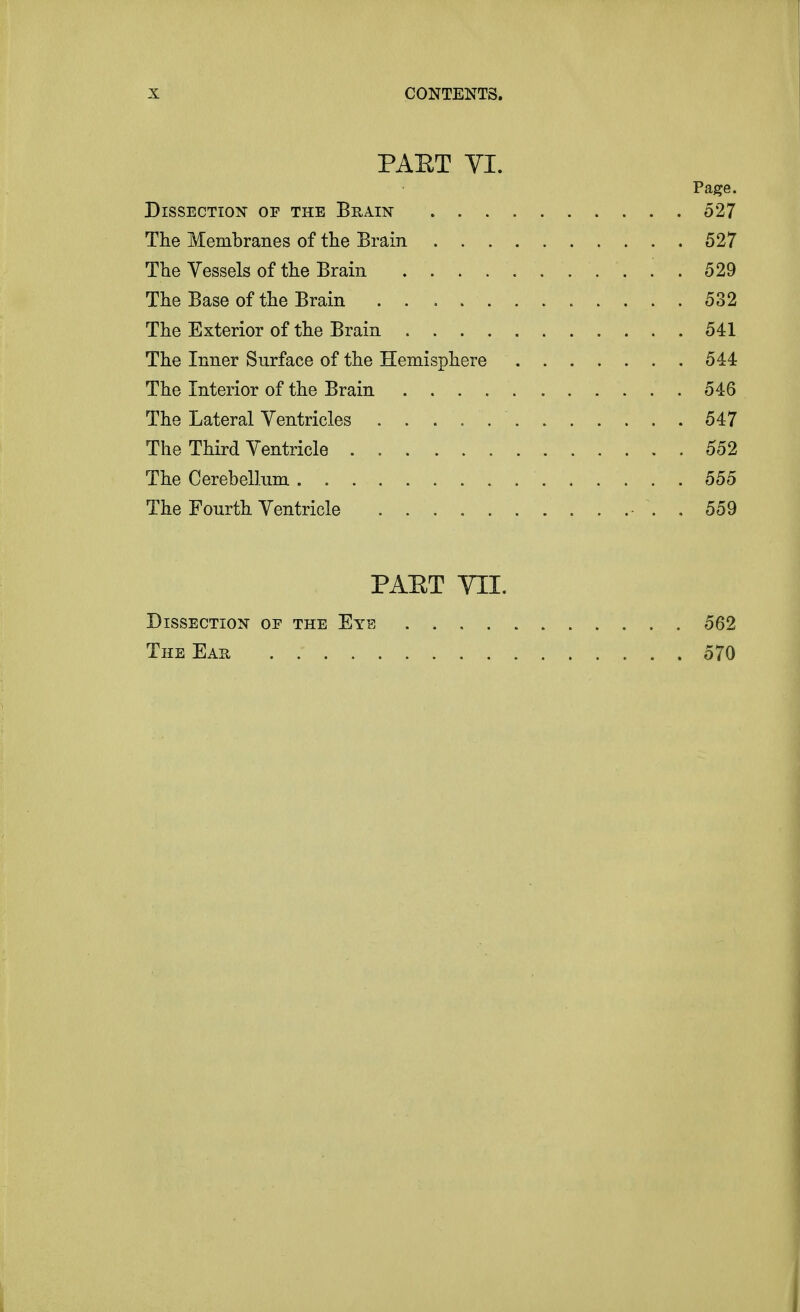 PAET VI. Page. Dissection of the Brain 527 The Membranes of the Brain 527 The Vessels of the Brain . 529 The Base of the Brain 532 The Exterior of the Brain 541 The Inner Surface of the Hemisphere 544 The Interior of the Brain 546 The Lateral Ventricles 547 The Third Ventricle 552 The Cerebellum 555 The Fourth Ventricle . 559 PAET VII. Dissection of the Eye 562 The Eau 570