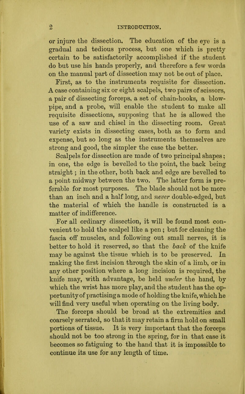 or injure the dissection. The education of the eye is a gradual and tedious process, but one which is pretty certain to be satisfactorily accomplished if the student do but use his hands properly, and therefore a few words on the manual part of dissection may not be out of place. First, as to the instruments requisite for dissection. A case containing six or eight scalpels, two pairs of scissors, a pair of dissecting forceps, a set of chain-hooks, a blow- pipe, and a probe, will enable the student to make all requisite dissections, supposing that he is allowed the use of a saw and chisel in the dissecting room. Great variety exists in dissecting cases, both as to form and expense, but so long as the instruments themselves are strong and good, the simpler the case the better. Scalpels for dissection are made of two principal shapes; in one, the edge is bevelled to the point, the back being straight; in the other, both back and edge are bevelled to a point midway between the two. The latter form is pre- ferable for most purposes. The blade should not be more than an inch and a half long, and never double-edged, but the material of which the handle is constructed is a matter of indifference. For all ordinary dissection, it will be found most con- venient to hold the scalpel like a pen; but for cleaning the fascia off muscles, and following out small nerves, it is better to hold it reserved, so that the bach of the knife may be against the tissue which is to be preserved. In making the first incision through the skin of a limb, or in. any other position where a long incision is required, the knife may, with advantage, be held under the hand, by which the wrist has more play, and the student has the op- portunity of practising a mode of holding the knife, which he will find very useful when operating on the living body. The forceps should be broad at the extremities and coarsely serrated, so that it may retain a firm hold on small portions of tissue. It is very important that the forceps should not be too strong in the spring, for in that case it becomes so fatiguing to the hand that it is impossible to continue its use for any length of time.