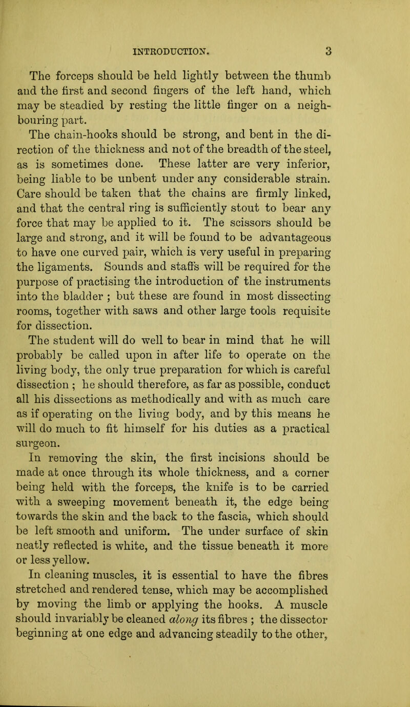 The forceps should be held lightly between the thumb and the first and second fingers of the left hand, which may be steadied by resting the little finger on a neigh- bouring part. The chain-hooks should be strong, and bent in the di- rection of the thickness and not of the breadth of the steel, as is sometimes done. These latter are very inferior, being liable to be unbent under any considerable strain. Care should be taken that the chains are firmly linked, and that the central ring is sufficiently stout to bear any force that may be applied to it. The scissors should be large and strong, and it will be found to be advantageous to have one curved pair, which is very useful in preparing the ligaments. Sounds and staffs will be required for the purpose of practising the introduction of the instruments into the bladder ; but these are found in most dissecting rooms, together with saws and other large tools requisite for dissection. The student will do well to bear in mind that he will probably be called upon in after life to operate on the living body, the only true preparation for which is careful dissection ; he should therefore, as far as possible, conduct all his dissections as methodically and with as much care as if operating on the living body, and by this means he will do much to fit himself for his duties as a practical surgeon. In removing the skin, the first incisions should be made at once through its whole thickness, and a corner being held with the forceps, the knife is to be carried with a sweeping movement beneath it, the edge being towards the skin and the back to the fascia, which should be left smooth and uniform. The under surface of skin neatly reflected is white, and the tissue beneath it more or less yellow. In cleaning muscles, it is essential to have the fibres stretched and rendered tense, which may be accomplished by moving the limb or applying the hooks. A muscle should invariably be cleaned along its fibres ; the dissector beginning at one edge and advancing steadily to the other,