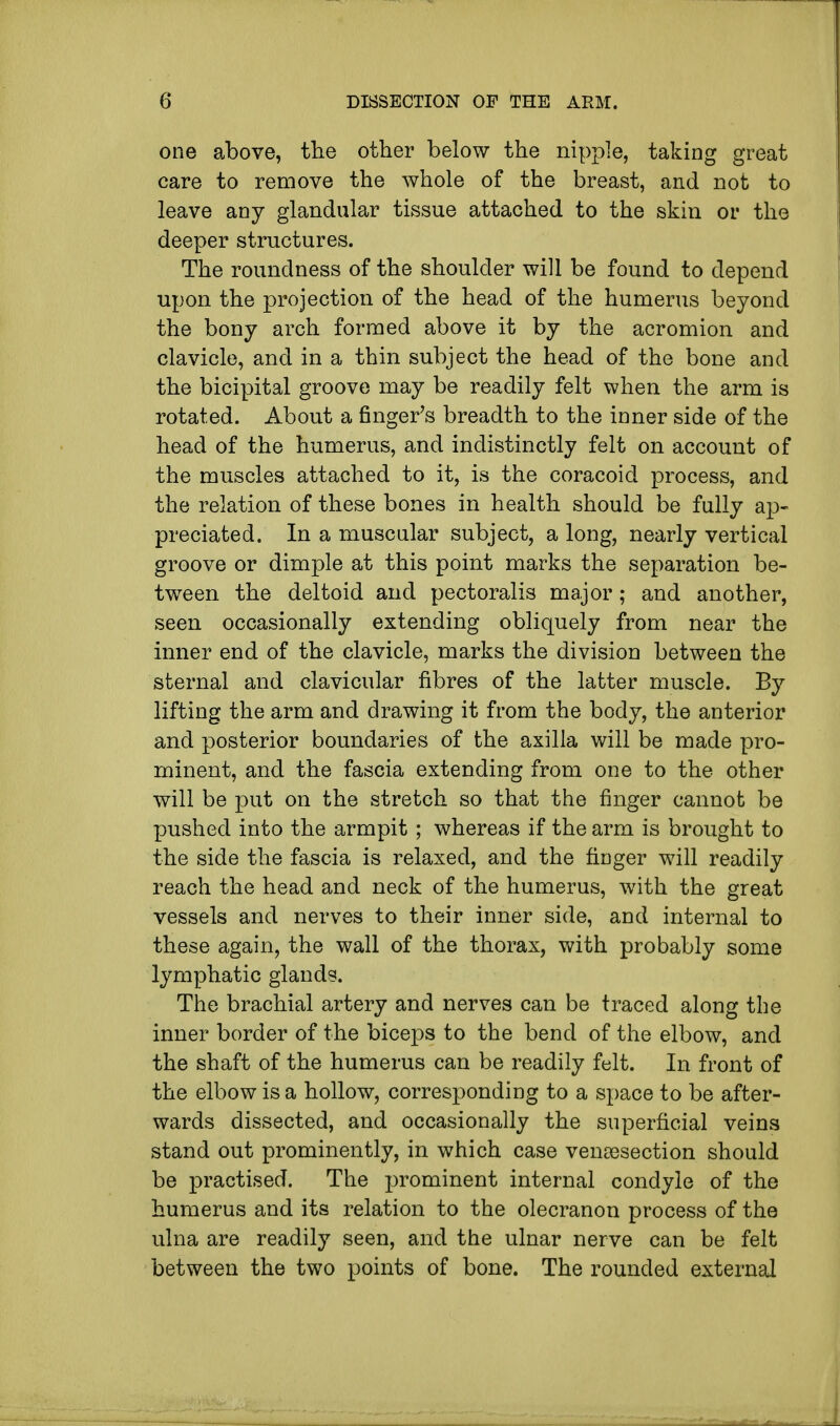 one above, the other below the nipple, taking great care to remove the whole of the breast, and not to leave any glandular tissue attached to the skin or the deeper structures. The roundness of the shoulder will be found to depend upon the projection of the head of the humerus beyond the bony arch formed above it by the acromion and clavicle, and in a thin subject the head of the bone and the bicipital groove may be readily felt when the arm is rotated. About a finger's breadth to the inner side of the head of the humerus, and indistinctly felt on account of the muscles attached to it, is the coracoicl process, and the relation of these bones in health should be fully ap- preciated. In a muscular subject, a long, nearly vertical groove or dimple at this point marks the separation be- tween the deltoid and pectoralis major; and another, seen occasionally extending obliquely from near the inner end of the clavicle, marks the division between the sternal and clavicular fibres of the latter muscle. By lifting the arm and drawing it from the body, the anterior and posterior boundaries of the axilla will be made pro- minent, and the fascia extending from one to the other will be put on the stretch so that the finger cannot be pushed into the armpit ; whereas if the arm is brought to the side the fascia is relaxed, and the finger will readily reach the head and neck of the humerus, with the great vessels and nerves to their inner side, and internal to these again, the wall of the thorax, with probably some lymphatic glands. The brachial artery and nerves can be traced along the inner border of the biceps to the bend of the elbow, and the shaft of the humerus can be readily felt. In front of the elbow is a hollow, corresponding to a space to be after- wards dissected, and occasionally the superficial veins stand out prominently, in which case venisection should be practised. The prominent internal condyle of the humerus and its relation to the olecranon process of the ulna are readily seen, and the ulnar nerve can be felt between the two points of bone. The rounded external