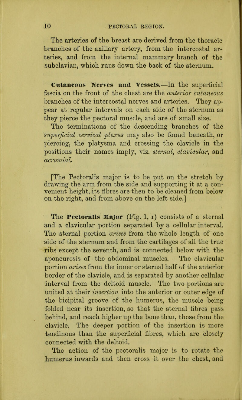 The arteries of the breast are derived from the thoracic branches of the axillary artery, from the intercostal ar- teries, and from the internal mammary branch of the subclavian, which runs down the back of the sternum. Cutaneous Nerves and Vessels.—In the superficial fascia on the front of the chest are the anterior cutaneous branches of the intercostal nerves and arteries. They ap- pear at regular intervals on each side of the sternum as they pierce the pectoral muscle, and are of small size. The terminations of the descending branches of the superficial cervical plexus may also be found beneath, or piercing, the platysma and crossing the clavicle in the positions their names imply, viz. sternal, clavicular, and acromial. [The Pectoralis major is to be put on the stretch by drawing the arm from the side and supporting it at a con- venient height, its libres are then to be cleaned from below on the right, and from above on the left side.] The Pectoralis Major (Fig. 1, i) consists of a sternal and a clavicular portion separated by a cellular interval. The sternal portion arises from the whole length of one side of the sternum and from the cartilages of all the true ribs except the seventh, and is connected below with the aponeurosis of the abdominal muscles. The clavicular portion arises from the inner or sternal half of the anterior border of the clavicle, and is separated by another cellular interval from the deltoid muscle. The two portions are united at their insertion into the anterior or outer edge of the bicipital groove of the humerus, the muscle being folded near its insertion, so that the sternal fibres pass behind, and reach higher up the bone than, those from the clavicle. The deeper portion of the insertion is more tendinous than the superficial fibres, which are closely connected with the deltoid. The action of the pectoralis major is to rotate the humerus inwards and then cross it over the chest, and