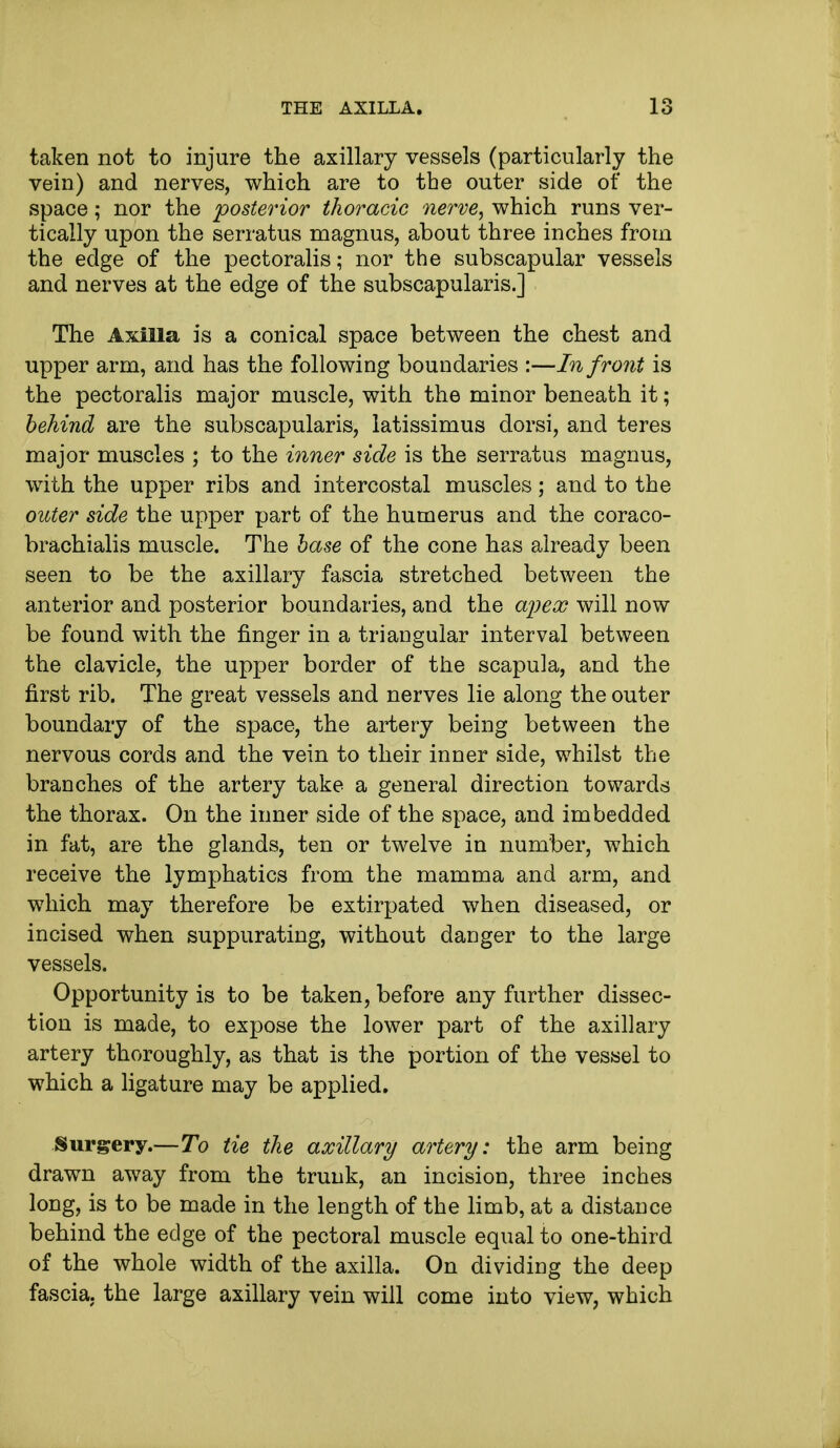 taken not to injure the axillary vessels (particularly the vein) and nerves, which are to the outer side of the space; nor the posterior thoracic nerve, which runs ver- tically upon the serratus magnus, about three inches from the edge of the pectoralis; nor the subscapular vessels and nerves at the edge of the subscapularis.] The Axilla is a conical space between the chest and upper arm, and has the following boundaries :—In front is the pectoralis major muscle, with the minor beneath it; behind are the subscapularis, latissimus dorsi, and teres major muscles ; to the inner side is the serratus magnus, with the upper ribs and intercostal muscles; and to the outer side the upper part of the humerus and the coraco- brachialis muscle. The base of the cone has already been seen to be the axillary fascia stretched between the anterior and posterior boundaries, and the wpex will now be found with the finger in a triangular interval between the clavicle, the upper border of the scapula, and the first rib. The great vessels and nerves lie along the outer boundary of the space, the artery being between the nervous cords and the vein to their inner side, whilst the branches of the artery take a general direction towards the thorax. On the inner side of the space, and imbedded in fat, are the glands, ten or twelve in number, which receive the lymphatics from the mamma and arm, and which may therefore be extirpated when diseased, or incised when suppurating, without danger to the large vessels. Opportunity is to be taken, before any further dissec- tion is made, to expose the lower part of the axillary artery thoroughly, as that is the portion of the vessel to which a ligature may be applied. Surgery.—To tie the axillary artery: the arm being drawn away from the trunk, an incision, three inches long, is to be made in the length of the limb, at a distance behind the edge of the pectoral muscle equal to one-third of the whole width of the axilla. On dividing the deep fascia, the large axillary vein will come into view, which