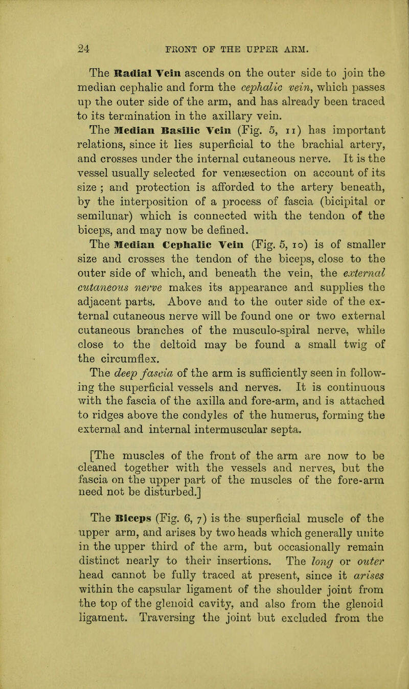 The Radial Vein ascends on the outer side to join the median cephalic and form the cephalic vein, which passes up the outer side of the arm, and has already been traced to its termination in the axillary vein. The Median Basilic Vein (Fig. 5, u) has important relations, since it lies superficial to the brachial artery, and crosses under the internal cutaneous nerve. It is the vessel usually selected for venisection on account of its size ; and protection is afforded to the artery beneath, by the interposition of a process of fascia (bicipital or semilunar) which is connected with the tendon of the biceps, and may now be defined. The Median Cephalic Vein (Fig. 5, io) is of smaller size and crosses the tendon of the biceps, close to the outer side of which, and beneath the vein, the external cutaneous nerve makes its appearance and supplies the adjacent parts. Above and to the outer side of the ex- ternal cutaneous nerve will be found one or two external cutaneous branches of the musculo-spiral nerve, while close to the deltoid may be found a small twig of the circumflex. The deep fascia of the arm is sufficiently seen in follow- ing the superficial vessels and nerves. It is continuous with the fascia of the axilla and fore-arm, and is attached to ridges above the condyles of the humerus, forming the external and internal intermuscular septa. [The muscles of the front of the arm are now to be cleaned together with the vessels and nerves, but the fascia on the upper part of the muscles of the fore-arm need not be disturbed.] The Biceps (Fig. 6, 7) is the superficial muscle of the upper arm, and arises by two heads which generally unite in the upper third of the arm, but occasionally remain distinct nearly to their insertions. The long or outer head cannot be fully traced at present, since it arises within the capsular ligament of the shoulder joint from the top of the glenoid cavity, and also from the glenoid ligament. Traversing the joint but excluded from the