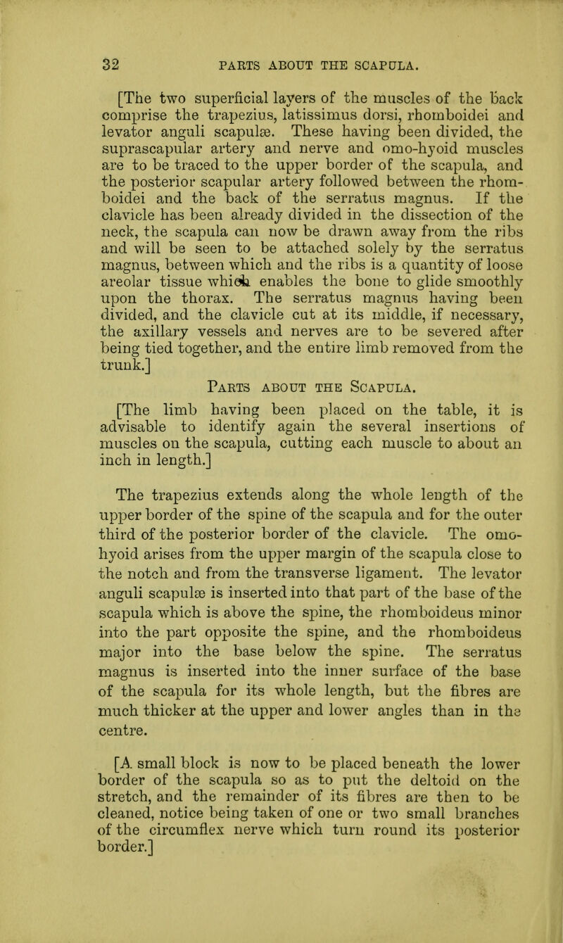 [The two superficial layers of the muscles of the Back comprise the trapezius, latissimus dorsi, rhomboidei and levator anguli scapulae. These having been divided, the suprascapular artery and nerve and omo-hyoid muscles are to be traced to the upper border of the scapula, and the posterior scapular artery followed between the rhom- boidei and the back of the serratus magnus. If the clavicle has been already divided in the dissection of the neck, the scapula can now be drawn away from the ribs and will be seen to be attached solely by the serratus magnus, between which and the ribs is a quantity of loose areolar tissue whiob. enables the bone to glide smoothly upon the thorax. The serratus magnus having been divided, and the clavicle cut at its middle, if necessary, the axillary vessels and nerves are to be severed after being tied together, and the entire limb removed from the trunk.] Parts about the Scapula. [The limb having been placed on the table, it is advisable to identify again the several insertions of muscles on the scapula, cutting each muscle to about an inch in length.] The trapezius extends along the whole length of the upper border of the spine of the scapula and for the outer third of the posterior border of the clavicle. The omo- hyoid arises from the upper margin of the scapula close to the notch and from the transverse ligament. The levator anguli scapulae is inserted into that part of the base of the scapula which is above the spine, the rhomboideus minor into the part opposite the spine, and the rhomboideus major into the base below the spine. The serratus magnus is inserted into the inner surface of the base of the scapula for its whole length, but the fibres are much thicker at the upper and lower angles than in the centre. [A small block i3 now to be placed beneath the lower border of the scapula so as to put the deltoid on the stretch, and the remainder of its fibres are then to be cleaned, notice being taken of one or two small branches of the circumflex nerve which turn round its posterior border.]