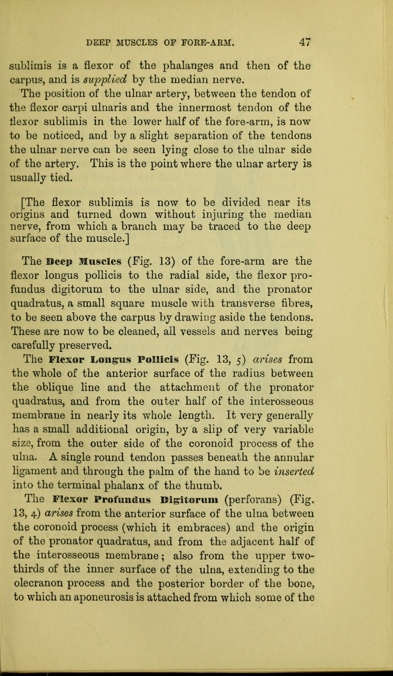 sublimis is a flexor of the phalanges and then of the carpus, and is supplied by the median nerve. The position of the ulnar artery, between the tendon of the flexor carpi ulnaris and the innermost tendon of the flexor sublimis in the lower half of the fore-arm, is now to be noticed, and by a slight separation of the tendons the ulnar nerve can be seen lying close to the ulnar side of the artery. This is the point where the ulnar artery is usually tied. [The flexor sublimis is now to be divided near its origins and turned down without injuring the median nerve, from which a branch may be traced to the deep surface of the muscle.] The Beep Muscles (Fig. 13) of the fore-arm are the flexor longus pollicis to the radial side, the flexor pro- fundus digitorum to the ulnar side, and the pronator quadratus, a small square muscle with transverse fibres, to be seen above the carpus by drawing aside the tendons. These are now to be cleaned, all vessels and nerves being carefully preserved. The Flexor L.oiigus Pollicis (Fig. 13, 5) arises from the whole of the anterior surface of the radius between the oblique line and the attachment of the pronator quadratus, and from the outer half of the interosseous membrane in nearly its whole length. It very generally has a small additional origin, by a slip of very variable size, from the outer side of the coronoid process of the ulna. A single round tendon passes beneath the annular ligament and through the palm of the hand to be inserted into the terminal phalanx of the thumb. The Flexor Profundus Digitorum (perforans) (Fig. 13, 4) arises from the anterior surface of the ulna between the coronoid process (which it embraces) and the origin of the pronator quadratus, and from the adjacent half of the interosseous membrane; also from the upper two- thirds of the inner surface of the ulna, extending to the olecranon process and the posterior border of the bone, to which an aponeurosis is attached from which some of the