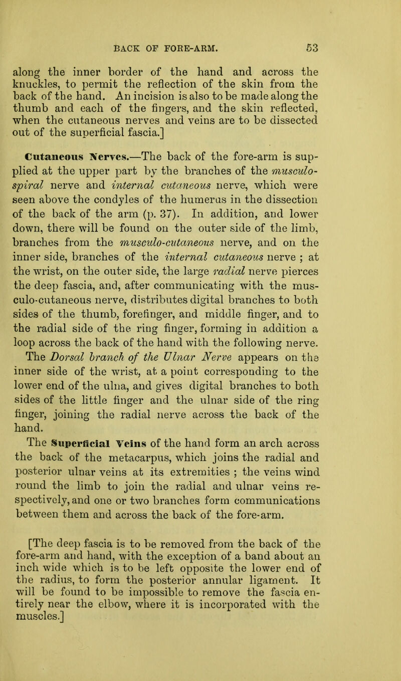 along the inner border of the hand and across the knuckles, to permit the reflection of the skin from the back of the hand. An incision is also to be made along the thumb and each of the fingers, and the skin reflected, when the cutaneous nerves and veins are to be dissected out of the superficial fascia.] Cutaneous Nerves.—The back of the fore-arm is sup- plied at the upper part by the branches of the musculo- spiral nerve and internal cutaneous nerve, which were seen above the condyles of the humerus in the dissection of the back of the arm (p. 37). In addition, and lower down, there will be found on the outer side of the limb, branches from the musculocutaneous nerve, and on the inner side, branches of the internal cutaneous nerve ; at the wrist, on the outer side, the large radial nerve pierces the deep fascia, and, after communicating with the mus- culo-cutaneous nerve, distributes digital branches to both sides of the thumb, forefinger, and middle finger, and to the radial side of the ring finger, forming in addition a loop across the back of the hand with the following nerve. The Dorsal branch of the Ulnar Nerve appears on the inner side of the wrist, at a point corresponding to the lower end of the ulna, and gives digital branches to both sides of the little finger and the ulnar side of the ring finger, joining the radial nerve across the back of the hand. The Superficial Veins of the hand form an arch across the back of the metacarpus, which joins the radial and posterior ulnar veins at its extremities ; the veins wind round the limb to join the radial and ulnar veins re- spectively, and one or two branches form communications between them and across the back of the fore-arm. [The deep fascia is to be removed from the back of the fore-arm and hand, with the exception of a band about an inch wide which is to be left opposite the lower end of the radius, to form the posterior annular ligament. It will be found to be impossible to remove the fascia en- tirely near the elbow, where it is incorporated with the muscles.]