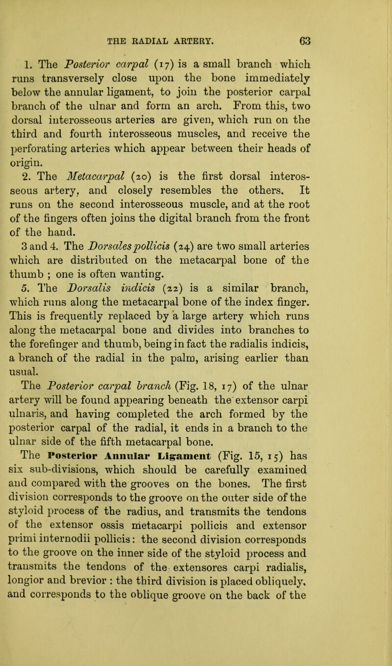 1. The Posterior carpal (17) is a small branch which runs transversely close upon the bone immediately below the annular ligament, to join the posterior carpal branch of the ulnar and form an arch. From this, two dorsal interosseous arteries are given, which run on the third and fourth interosseous muscles, and receive the perforating arteries which appear between their heads of origin. 2. The Metacarpal (20) is the first dorsal interos- seous artery, and closely resembles the others. It runs on the second interosseous muscle, and at the root of the fingers often joins the digital branch from the front of the hand. 3 and 4. The Dor sales pollicis (24) are two small arteries which are distributed on the metacarpal bone of the thumb ; one is often wanting. 5. The Dorsalis indicis (22) is a similar branch, which runs along the metacarpal bone of the index finger. This is frequently replaced by a large artery which runs along the metacarpal bone and divides into branches to the forefinger and thumb, being in fact the radialis indicis, a branch of the radial in the palm, arising earlier than usual. The Posterior carpal branch (Fig. 18, 17) of the ulnar artery will be found appearing beneath the extensor carpi ulnaris, and having completed the arch formed by the posterior carpal of the radial, it ends in a branch to the ulnar side of the fifth metacarpal bone. The Posterior Annular Ligament (Fig. 15, 15) has six sub-divisions, which should be carefully examined and compared with the grooves on the bones. The first division corresponds to the groove on the outer side of the styloid process of the radius, and transmits the tendons of the extensor ossis metacarpi pollicis and extensor primi internodii pollicis: the second division corresponds to the groove on the inner side of the styloid process and transmits the tendons of the extensores carpi radialis, longior and brevior : the third division is placed obliquely, and corresponds to the oblique groove on the back of the