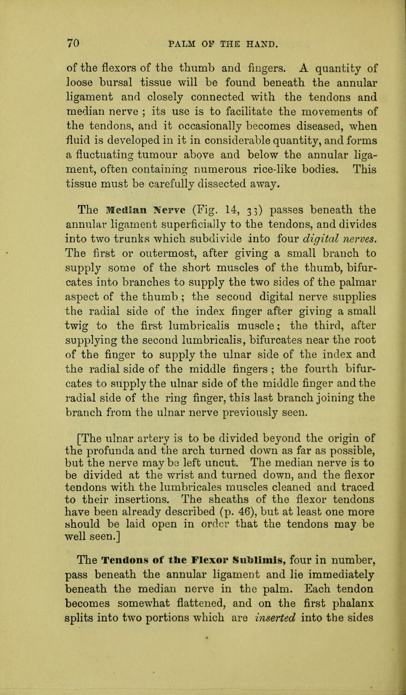 of the flexors of the thumb and fingers. A quantity of loose bursal tissue will be found beneath the annular ligament and closely connected with the tendons and median nerve ; its use is to facilitate the movements of the tendons, and it occasionally becomes diseased, when fluid is developed in it in considerable quantity, and forms a fluctuating tumour above and below the annular liga- ment, often containing numerous rice-like bodies. This tissue must be carefully dissected away. The Median TOerve (Fig. 14, 33) passes beneath the annular ligament superficially to the tendons, and divides into two trunks which subdivide into four digital nerves. The first or outermost, after giving a small branch to supply some of the short muscles of the thumb, bifur- cates into branches to supply the two sides of the palmar aspect of the thumb ; the second digital nerve supplies the radial side of the index finger after giving a small twig to the first lumbricalis muscle; the third, after supplying the second lumbricalis, bifurcates near the root of the finger to supply the ulnar side of the index and the radial side of the middle fingers ; the fourth bifur- cates to supply the ulnar side of the middle finger and the radial side of the ring finger, this last branch joining the branch from the ulnar nerve previously seen. [The ulnar artery is to be divided beyond the origin of the profunda and the arch turned down as far as possible, but the nerve may be left uncut. The median nerve is to be divided at the wrist and turned down, and the flexor tendons with the lumbricales muscles cleaned and traced to their insertions. The sheaths of the flexor tendons have been already described (p. 46), but at least one more should be laid open in order that the tendons may be well seen.] The Tendons of the Flexor Sublimis, four in number, pass beneath the annular ligament and lie immediately beneath the median nerve in the palm. Each tendon becomes somewhat flattened, and on the first phalanx splits into two portions which are inserted into the sides