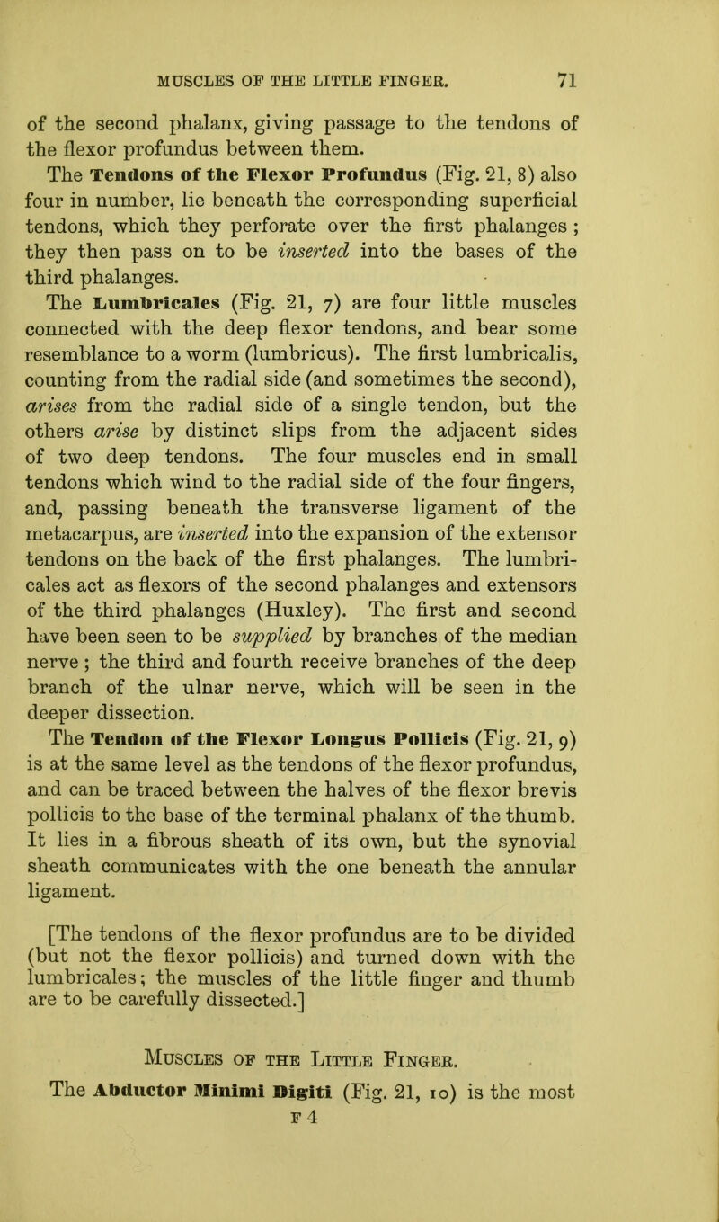of the second phalanx, giving passage to the tendons of the flexor profundus between them. The Tendons of the Flexor Profundus (Fig. 21, 8) also four in number, lie beneath the corresponding superficial tendons, which they perforate over the first phalanges ; they then pass on to be inserted into the bases of the third phalanges. The liumtoricales (Fig. 21, 7) are four little muscles connected with the deep flexor tendons, and bear some resemblance to a worm (lumbricus). The first lumbricalis, counting from the radial side (and sometimes the second), arises from the radial side of a single tendon, but the others arise by distinct slips from the adjacent sides of two deep tendons. The four muscles end in small tendons which wind to the radial side of the four fingers, and, passing beneath the transverse ligament of the metacarpus, are inserted into the expansion of the extensor tendons on the back of the first phalanges. The lumbri- cales act as flexors of the second phalanges and extensors of the third phalanges (Huxley). The first and second have been seen to be supplied by branches of the median nerve; the third and fourth receive branches of the deep branch of the ulnar nerve, which will be seen in the deeper dissection. The Tendon of the Flexor Longus Pollicis (Fig. 21, 9) is at the same level as the tendons of the flexor profundus, and can be traced between the halves of the flexor brevis pollicis to the base of the terminal phalanx of the thumb. It lies in a fibrous sheath of its own, but the synovial sheath communicates with the one beneath the annular ligament. [The tendons of the flexor profundus are to be divided (but not the flexor pollicis) and turned down with the lumbricales; the muscles of the little finger and thumb are to be carefully dissected.] Muscles of the Little Finger. The Abductor Minimi Digiti (Fig. 21, 10) is the most F 4