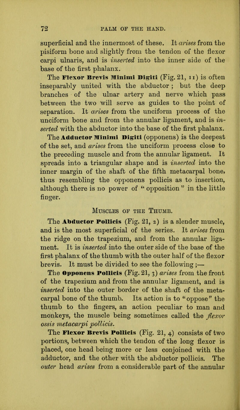 superficial and the innermost of these. It arises from the pisiform bone and slightly from the tendon of the flexor carpi ulnaris, and is inserted into the inner side of the base of the first phalanx. The Flexor Brevis Minimi Digiti (Fig. 21, u) is often inseparably united with the abductor ; but the deep branches of the ulnar artery and nerve which pass between the two will serve as guides to the point of separation. It arises from the unciform process of the unciform bone and from the annular ligament, and is in- serted with the abductor into the base of the first phalanx. The Adductor Minimi Digiti (opponens) is the deepest of the set, and arises from the unciform process close to the preceding muscle and from the annular ligament. It spreads into a triangular shape and is inserted into the inner margin of the shaft of the fifth metacarpal bone, thus resembling the opponens pollicis as to insertion, although there is no power of  opposition  in the little finger. Muscles op the Thumb. The Abductor Pollicis (Fig. 21, 2) is a slender muscle, and is the most superficial of the series. It arises from the ridge on the trapezium, and from the annular liga- ment. It is inserted into the outer side of the base of the first phalanx of the thumb with the outer half of the flexor brevis. It must be divided to see the following ;— The Opponens Pollicis (Fig. 21, 3) arises from the front of the trapezium and from the annular ligament, and is inserted into the outer border of the shaft of the meta- carpal bone of the thumb. Its action is to oppose the thumb to the fingers, an action peculiar to man and monkeys, the muscle being sometimes called the flexor ossis metacarpi pollicis. The Flexor Brevis Pollicis (Fig. 21, 4) consists of two portions, between which the tendon of the long flexor is placed, one head being more or less conjoined with the adductor, and the other with the abductor pollicis. The outer head arises from a considerable part of the annular