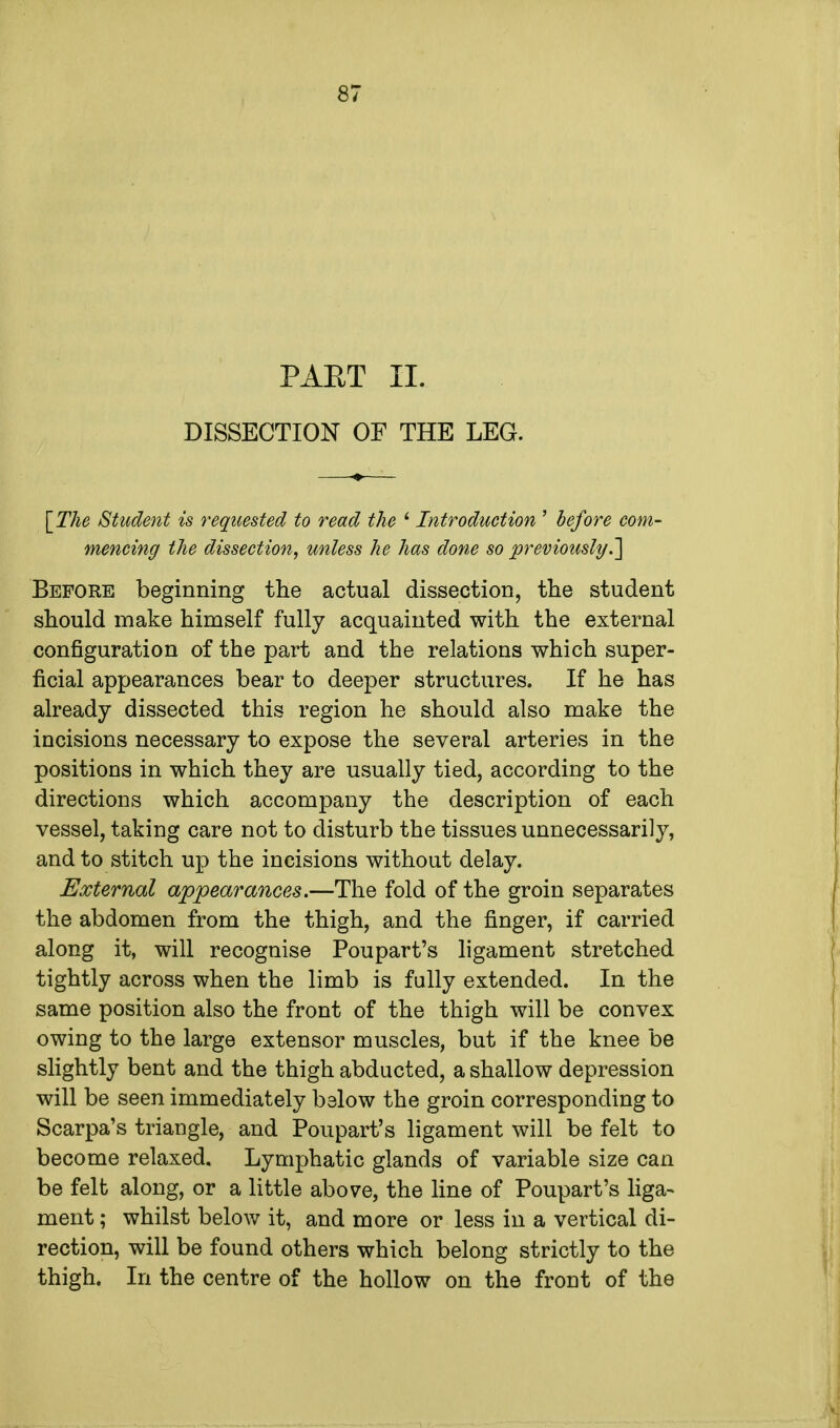 PART II. DISSECTION OF THE LEG. [The Student is requested to read the ' Introduction ' before com- mencing the dissection, unless he has done so previously.,] Before beginning the actual dissection, the student should make himself fully acquainted with the external configuration of the part and the relations which super- ficial appearances bear to deeper structures. If he has already dissected this region he should also make the incisions necessary to expose the several arteries in the positions in which they are usually tied, according to the directions which accompany the description of each vessel, taking care not to disturb the tissues unnecessarily, and to stitch up the incisions without delay. External appearances.—The fold of the groin separates the abdomen from the thigh, and the finger, if carried along it, will recognise Poupart's ligament stretched tightly across when the limb is fully extended. In the same position also the front of the thigh will be convex owing to the large extensor muscles, but if the knee be slightly bent and the thigh abducted, a shallow depression will be seen immediately below the groin corresponding to Scarpa's triangle, and Poupart's ligament will be felt to become relaxed. Lymphatic glands of variable size can be felt along, or a little above, the line of Poupart's liga- ment ; whilst below it, and more or less in a vertical di- rection, will be found others which belong strictly to the thigh. In the centre of the hollow on the front of the