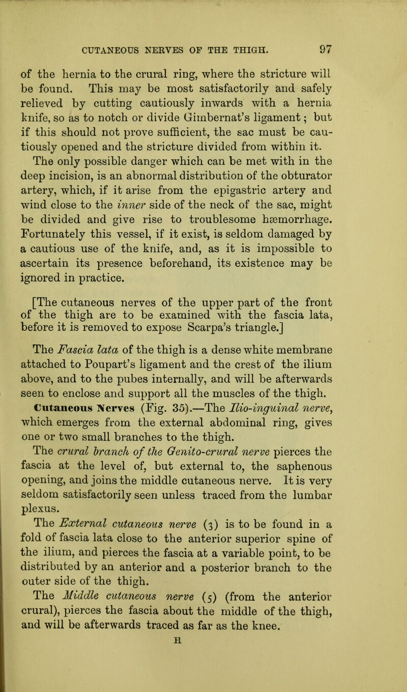 of the hernia to the crural ring, where the stricture will be found. This may be most satisfactorily and safely relieved by cutting cautiously inwards with a hernia knife, so as to notch or divide Gimbernat's ligament; but if this should not prove sufficient, the sac must be cau- tiously opened and the stricture divided from within it. The only possible danger which can be met with in the deep incision, is an abnormal distribution of the obturator artery, which, if it arise from the epigastric artery and wind close to the inner side of the neck of the sac, might be divided and give rise to troublesome haemorrhage. Fortunately this vessel, if it exist, is seldom damaged by a cautious use of the knife, and, as it is impossible to ascertain its presence beforehand, its existence may be ignored in practice. [The cutaneous nerves of the upper part of the front of the thigh are to be examined with the fascia lata, before it is removed to expose Scarpa's triangle.] The Fascia lata of the thigh is a dense white membrane attached to Poupart's ligament and the crest of the ilium above, and to the pubes internally, and will be afterwards seen to enclose and support all the muscles of the thigh. Cutaneous Nerves (Fig. 35).—The Ilio-inguinal nerve, which emerges from the external abdominal ring, gives one or two small branches to the thigh. The crural branch of the Genito-crural nerve pierces the fascia at the level of, but external to, the saphenous opening, and joins the middle cutaneous nerve. It is very seldom satisfactorily seen unless traced from the lumbar plexus. The External cutaneous nerve (3) is to be found in a fold of fascia lata close to the anterior superior spine of the ilium, and pierces the fascia at a variable point, to be distributed by an anterior and a posterior branch to the outer side of the thigh. The Middle cuta?ieous nerve (5) (from the anterior crural), pierces the fascia about the middle of the thigh, and will be afterwards traced as far as the knee. H