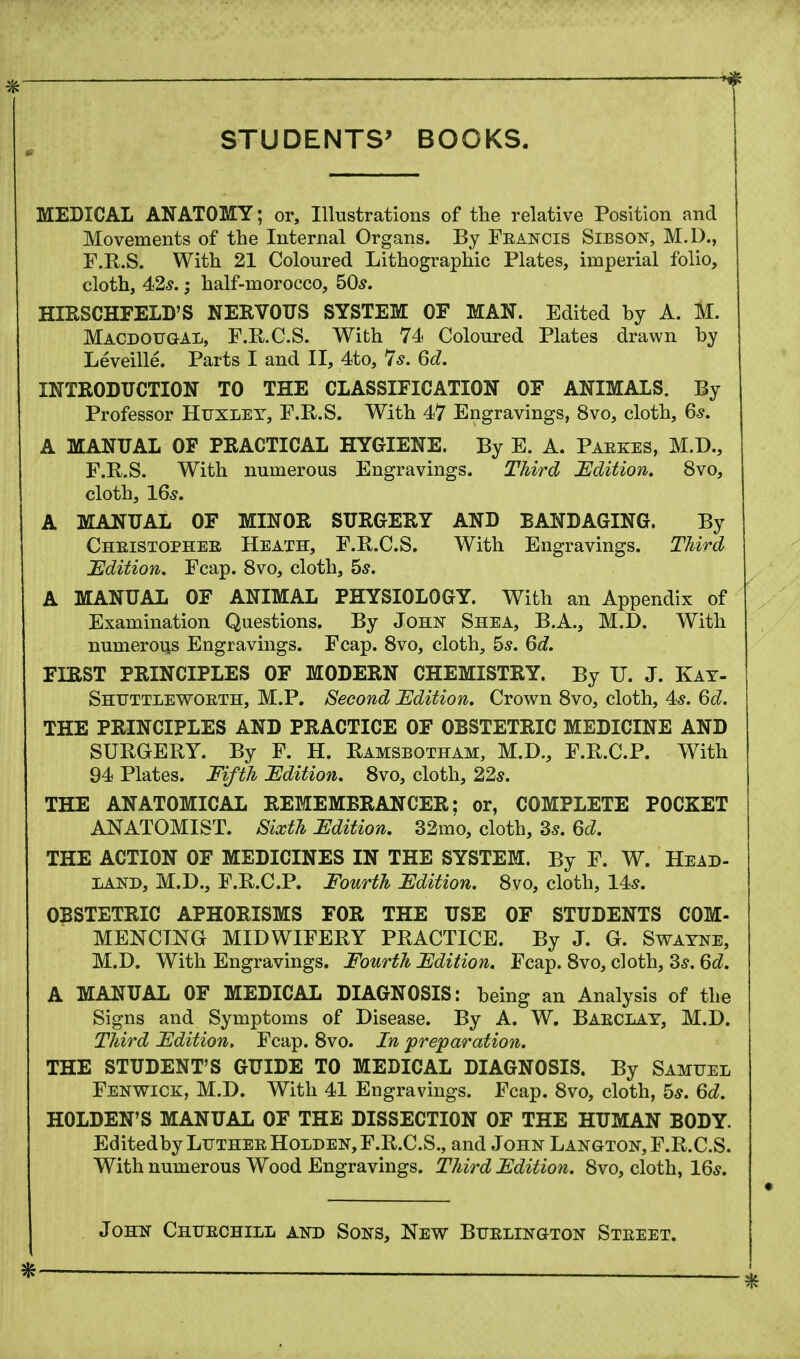 ; •* STUDENTS' BOOKS. MEDICAL ANATOMY; or, Illustrations of the relative Position and Movements of the Internal Organs. By Francis Sibson, M.D., F.R.S. With 21 Coloured Lithographic Plates, imperial folio, cloth, 42s.; half-morocco, 50s. HIRSCHFELD'S NEKVOUS SYSTEM OF MAN. Edited by A. M. Macdougal, F.R.C.S. With 74 Coloured Plates drawn by Leveille. Parts I and II, 4to, 7s. 6d. INTRODUCTION TO THE CLASSIFICATION OF ANIMALS. By Professor Huxley, F.R.S. With 47 Engravings, 8vo, cloth, 6s. A MANUAL OF PRACTICAL HYGIENE. By E. A. Paekes, M.D., F.R.S. With numerous Engravings. Third Edition. 8vo, cloth, 16s. A MANUAL OF MINOR SURGERY AND BANDAGING. By Cheistophee Heath, F.R.C.S. With Engravings. Third Edition. Fcap. 8vo, cloth, 5s. A MANUAL OF ANIMAL PHYSIOLOGY. With an Appendix of Examination Questions. By John Shea, B.A., M.D. With numerous Engravings. Fcap. 8vo, cloth, 5s. 6d. FIRST PRINCIPLES OF MODERN CHEMISTRY. By U. J. Kay- Shuttlewoeth, M.P. Second Edition. Crown 8vo, cloth, 4s. 6d. THE PRINCIPLES AND PRACTICE OF OBSTETRIC MEDICINE AND SURGERY. By F. H. Ramsbotham, M.D., F.R.C.P. With 94 Plates. Fifth Edition. 8vo, cloth, 22s. THE ANATOMICAL REMEMBRANCER: or, COMPLETE POCKET ANATOMIST. Sixth Edition. 32mo, cloth, 3s. 6d. THE ACTION OF MEDICINES IN THE SYSTEM. By F. W. Head- land, M.D., F.R.C.P. Fourth Edition. 8vo, cloth, 14s. OBSTETRIC APHORISMS FOR THE USE OF STUDENTS COM- MENCTNG MIDWIFERY PRACTICE. By J. G. Swayne, M.D. With Engravings. Fourth Edition. Fcap. 8vo, cloth, 3s. 6d. A MANUAL OF MEDICAL DIAGNOSIS: being an Analysis of the Signs and Symptoms of Disease. By A. W. Baeclay, M.D. Third Edition, Fcap. 8vo. In preparation. THE STUDENT'S GUIDE TO MEDICAL DIAGNOSIS. By Samuel Fenwick, M.D. With 41 Engravings. Fcap. 8vo, cloth, 5s. 6d. HOLDEN'S MANUAL OF THE DISSECTION OF THE HUMAN BODY. Editedby LutheeHolden,F.R.C.S., and John Langton, F.R.C.S. With numerous Wood Engravings. Third Edition. 8vo, cloth, 16s. John Chtjechill and Sons, New Buelington Steeet.