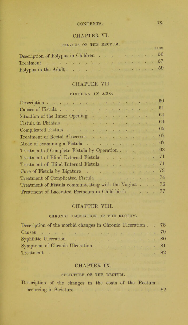 CHAPTEE VI. POLYPUS OP THE EECTUM. PAGE Description of Polypus in Children 56 Treatment ' Polypus in the Adult CHAPTEE VII. FISTULA IN ANO. Description Causes of Fistula Situation of the Inner Opening Eistula in Phthisis Complicated Eistula Treatment of Eectal Abscesses Mode of examining a Eistula 67 Treatment of Complete Fistula by Operation 68 Treatment of Blind External Fistula 71 Treatment of Blind Internal Fistula 71 Cure of Fistula by Ligature 73 Treatment of Complicated Fistula 74 Treatment of Fistula communicating with the Vagina ... 76 Treatment of Lacerated Perineum in Child-birth . . . . 77 CHAPTEE VIII. CHRONIC ULCERATION OP THE RECTUM. Description of the morbid changes in Chronic Ulceration . . 78 Causes 79 Syphilitic Ulceration 80 Symptoms of Chronic Ulceration 81 Treatment 82 CHAPTEE IX. STRICTURE OP THE RECTUM. Description of the changes in the coats of the Eectum occurring in Stricture 82