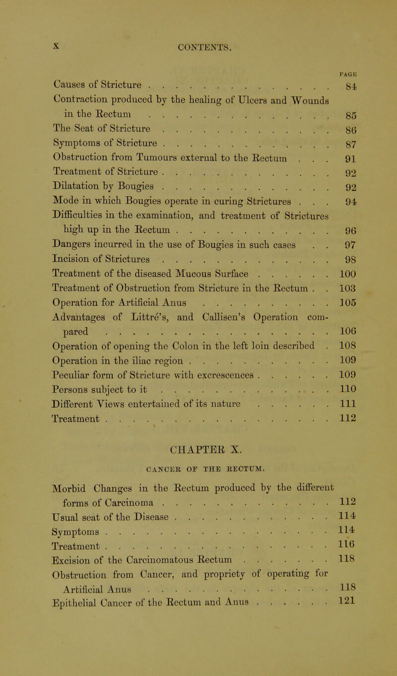 PAGE Causes of Stricture 84 Contraction produced by the healing of Ulcers and Wounds in the Rectum 85 The Seat of Stricture 86 Symptoms of Stricture 87 Obstruction from Tumours external to the E-ectum ... 91 Treatment of Stricture 92 Dilatation by Bougies 92 Mode in which Bougies operate in curing Strictures ... 94 Difficulties in the examination, and treatment of Strictures high up in the Eectum 96 Dangers incurred in the use of Bougies in such cases . . 97 Incision of Strictures 98 Treatment of the diseased Mucous Surface 100 Treatment of Obstruction from Stricture in the Eectum . , 103 Operation for Artificial Anus ]05 Advantages of Littre's, and Callisen's Operation com- pared 106 Operation of opening the Colon in the left loin described . 108 Operation in the iliac region 109 Peculiar form of Stricture with excrescences 109 Persons subject to it 110 Different Views entertained of its nature Ill Treatment 112 CHAPTEE X. CANCER OP THE EECTUM. Morbid Changes in the Eectum produced by the different forms of Carcinoma 112 Usual seat of the Disease 114 Symptoms 114* Treatment 11^6 Excision of the Carcinomatous Eectum 118 Obstruction from Cancer, and propriety of operating for Artificial Anus 118 Epithelial Cancer of the Eectum and Anus 121