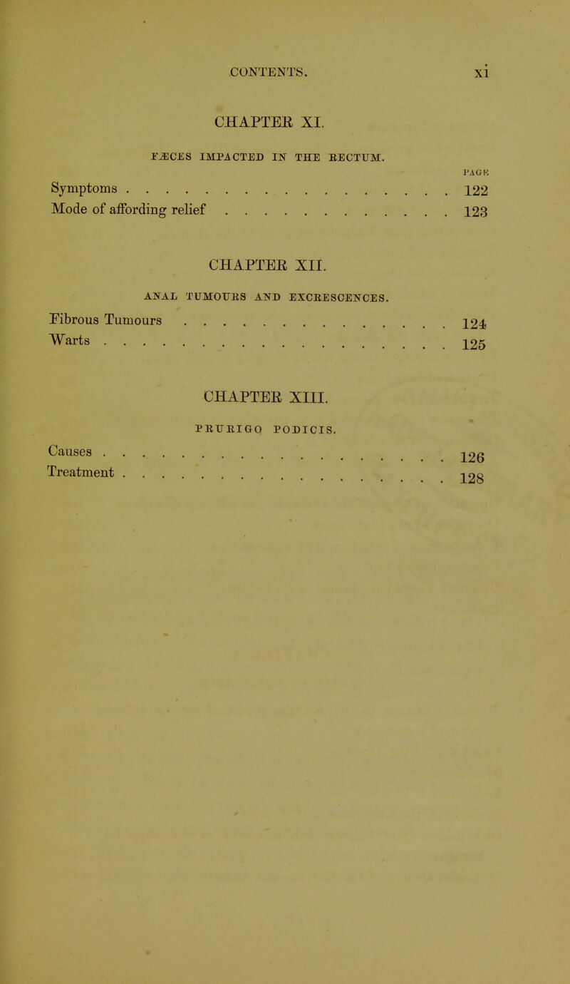 CHAPTER XI. FiECES IMPACTED IN THE BECTUM. PACK Symptoms 122 Mode of affording relief 123 CHAPTEE XII. ANAL TUMOUES AND EXCEESCENCES. Fibrous Tumours 124 Warts 125 Causes CHAPTER XIII. PEIJEIGO PODICIS. 126