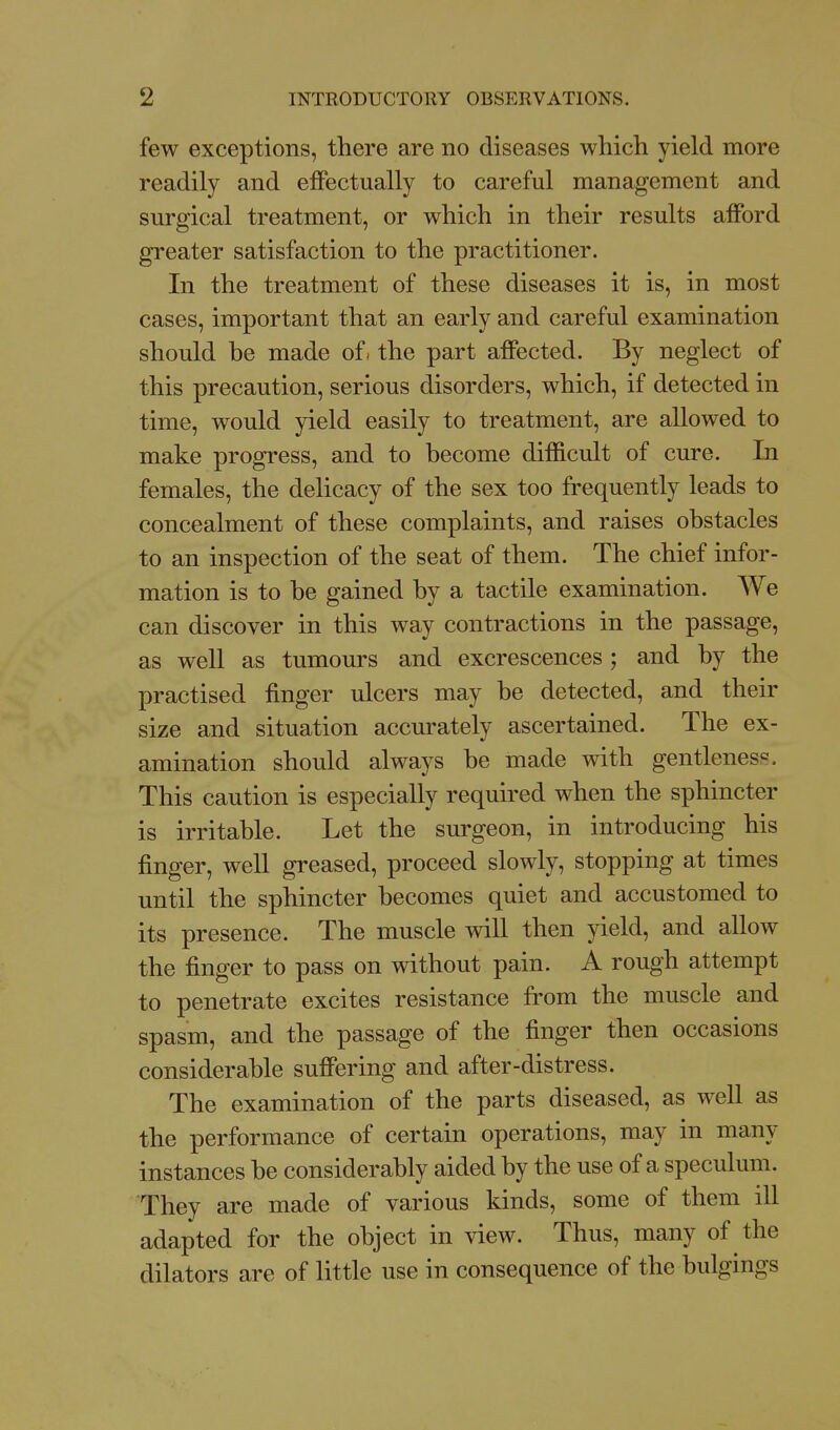 few exceptions, there are no diseases which yield more readily and effectually to careful management and surgical treatment, or which in their results afford greater satisfaction to the practitioner. In the treatment of these diseases it is, in most cases, important that an early and careful examination should be made ofi the part affected. By neglect of this precaution, serious disorders, which, if detected in time, would yield easily to treatment, are allowed to make progress, and to become difficult of cure. In females, the delicacy of the sex too frequently leads to concealment of these complaints, and raises obstacles to an inspection of the seat of them. The chief infor- mation is to be gained by a tactile examination. We can discover in this way contractions in the passage, as well as tumours and excrescences; and by the practised finger ulcers may be detected, and their size and situation accurately ascertained. The ex- amination should always be made with gentleness. This caution is especially required when the sphincter is irritable. Let the surgeon, in introducing his finger, well greased, proceed slowly, stopping at times until the sphincter becomes quiet and accustomed to its presence. The muscle will then yield, and allow the finger to pass on without pain. A rough attempt to penetrate excites resistance from the muscle and spasm, and the passage of the finger then occasions considerable suffering and after-distress. The examination of the parts diseased, as well as the performance of certain operations, may in many instances be considerably aided by the use of a speculum. They are made of various kinds, some of them ill adapted for the object in view. Thus, many of the dilators are of little use in consequence of the bulgings