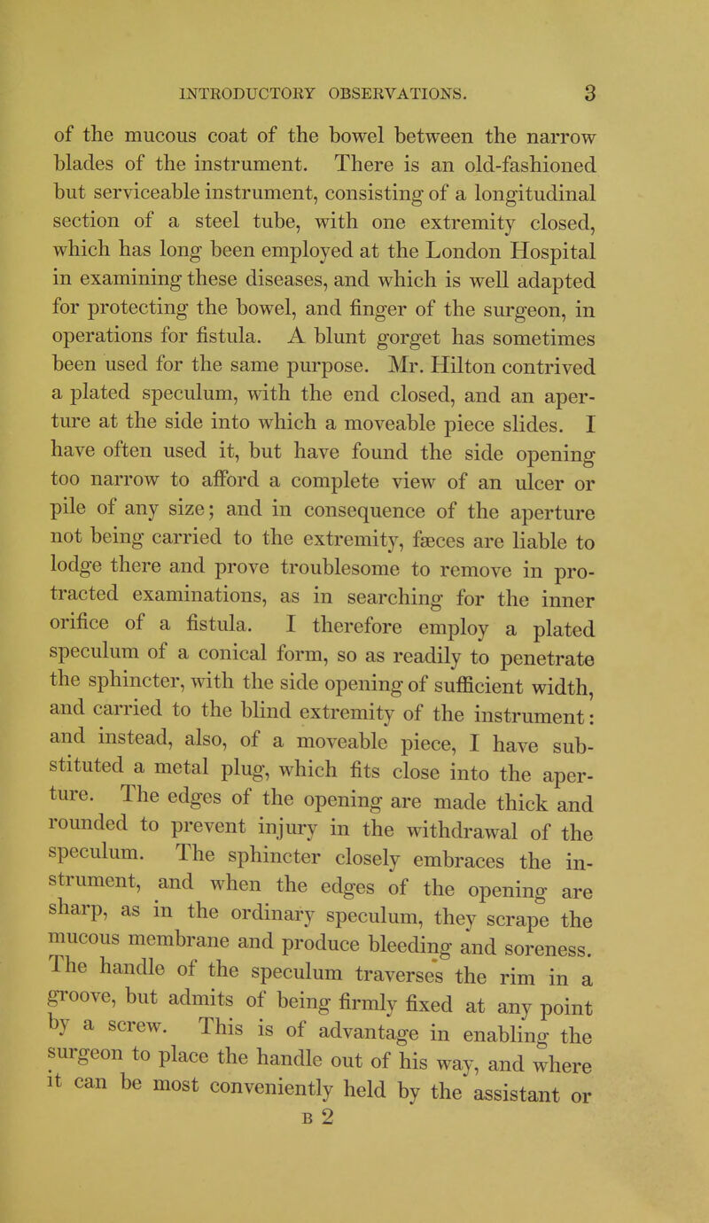 of the mucous coat of the bowel between the narrow blades of the instrument. There is an old-fashioned but serviceable instrument, consisting of a longitudinal section of a steel tube, with one extremity closed, which has long been employed at the London Hospital in examining these diseases, and which is well adapted for protecting the bowel, and finger of the surgeon, in operations for fistula. A blunt gorget has sometimes been used for the same purpose. Mr. Hilton contrived a plated speculum, with the end closed, and an aper- ture at the side into which a moveable piece slides. I have often used it, but have found the side opening too narrow to afford a complete view of an ulcer or pile of any size; and in consequence of the aperture not being carried to the extremity, faeces are liable to lodge there and prove troublesome to remove in pro- tracted examinations, as in searching for the inner orifice of a fistula. I therefore employ a plated speculum of a conical form, so as readily to penetrate the sphincter, with the side opening of sufficient width, and carried to the blind extremity of the instrument: and instead, also, of a moveable piece, I have sub- stituted a metal plug, which fits close into the aper- ture. The edges of the opening are made thick and rounded to prevent injury in the withdrawal of the speculum. The sphincter closely embraces the in- strument, and when the edges of the opening are sharp, as in the ordinary speculum, they scrape the mucous membrane and produce bleeding and soreness. The handle of the speculum traverses the rim in a groove, but admits of being firmly fixed at any point by a screw. This is of advantage in enabling the surgeon to place the handle out of his way, and where It can be most conveniently held by the assistant or B 2