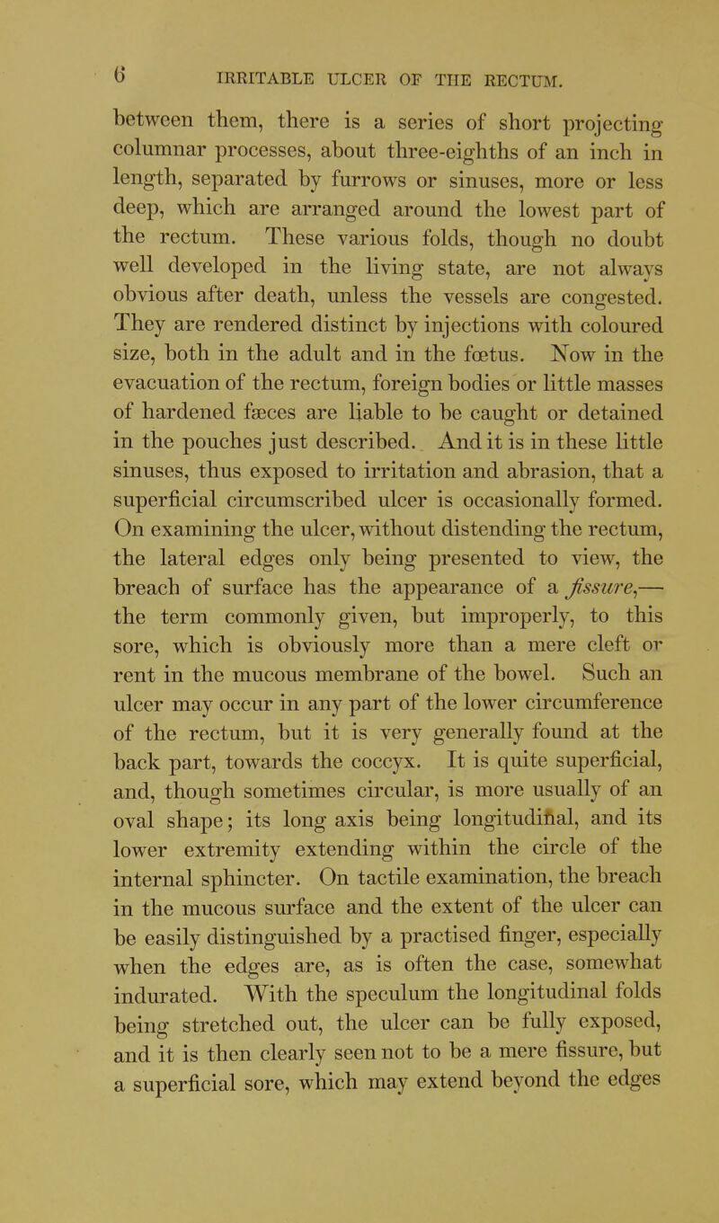 between them, there is a series of short projecting columnar processes, about three-eighths of an inch in length, separated by furrows or sinuses, more or less deep, which are arranged around the lowest part of the rectum. These various folds, though no doubt well developed in the living state, are not always obvious after death, unless the vessels are congested. They are rendered distinct by injections with coloured size, both in the adult and in the foetus. Now in the evacuation of the rectum, foreign bodies or little masses of hardened faeces are liable to be caught or detained in the pouches just described. Audit is in these little sinuses, thus exposed to irritation and abrasion, that a superficial circumscribed ulcer is occasionally formed. On examining the ulcer, without distending the rectum, the lateral edges only being presented to view, the breach of surface has the appearance of a fissure^— the term commonly given, but improperly, to this sore, which is obviously more than a mere cleft or rent in the mucous membrane of the bowel. Such an ulcer may occur in any part of the lower circumference of the rectum, but it is very generally found at the back part, towards the coccyx. It is quite superficial, and, though sometimes circular, is more usually of an oval shape; its long axis being longitudihal, and its lower extremity extending within the circle of the internal sphincter. On tactile examination, the breach in the mucous surface and the extent of the ulcer can be easily distinguished by a practised finger, especially when the edges are, as is often the case, somewhat indurated. With the speculum the longitudinal folds being stretched out, the ulcer can be fully exposed, and it is then clearly seen not to be a mere fissure, but a superficial sore, which may extend beyond the edges