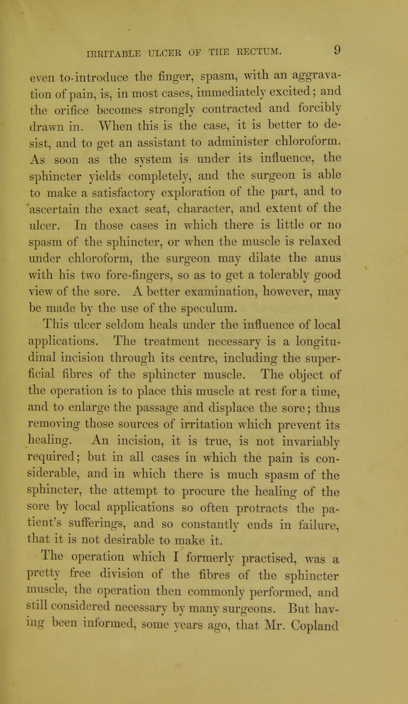 even to-introduce the finger, spasm, with an aggi'ava- tion of pain, is, in most cases, immediately excited; and the orifice becomes strongly contracted and forcibly drawn in. When this is the case, it is better to de- sist, and to get an assistant to administer chloroform. As soon as the system is under its influence, the sphincter yields completely, and the surgeon is able to make a satisfactory exploration of the part, and to 'ascertain the exact seat, character, and extent of the ulcer. In those cases in which there is little or no spasm of the sphincter, or when the muscle is relaxed under chloroform, the surgeon may dilate the anus with his two fore-fingers, so as to get a tolerably good view of the sore. A better examination, however, may be made by the use of the speculum. This ulcer seldom heals under the influence of local applications. The treatment necessary is a longitu- dinal incision through its centre, including the super- ficial fibres of the sphincter muscle. The object of the operation is to place this muscle at rest for a time, and to enlarge the passage and displace the sore; thus removing those sources of irritation which prevent its healing. An incision, it is true, is not invariably required; but in all cases in which the pain is con- siderable, and in which there is much spasm of the sphincter, the attempt to procure the healing of the sore by local applications so often protracts the pa- tient's sufferings, and so constantly ends in failure, that it is not desirable to make it. The operation which I formerly practised, was a pretty free division of the fibres of the sphincter muscle, the operation then commonly performed, and still considered necessary by many surgeons. But hav- ing been informed, some years ago, that Mr. Copland