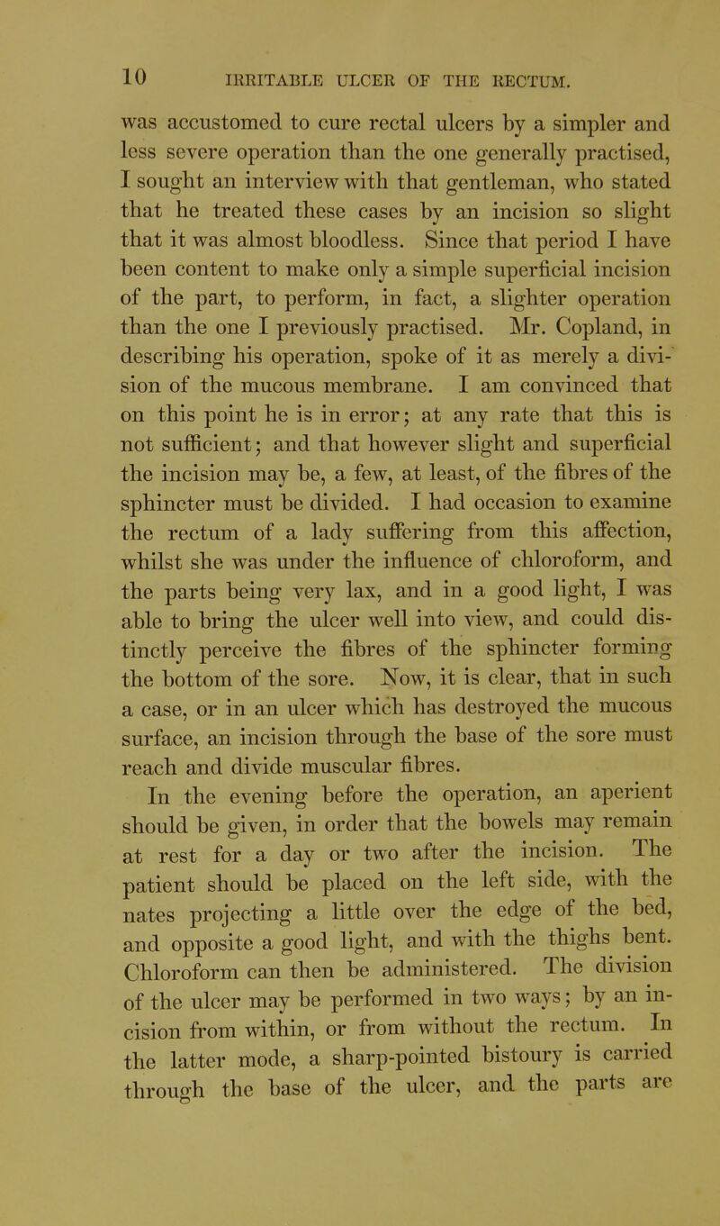 was accustomed to cure rectal ulcers by a simpler and less severe operation than the one generally practised, I sought an interview with that gentleman, who stated that he treated these cases by an incision so slight that it was almost bloodless. Since that period I have been content to make only a simple superficial incision of the part, to perform, in fact, a slighter operation than the one I previously practised. Mr. Copland, in describing his operation, spoke of it as merely a divi- sion of the mucous membrane. I am convinced that on this point he is in error; at any rate that this is not sufficient; and that however slight and superficial the incision may be, a few, at least, of the fibres of the sphincter must be divided. I had occasion to examine the rectum of a lady suffering from this affection, whilst she was under the influence of chloroform, and the parts being very lax, and in a good light, I was able to bring the ulcer well into view, and could dis- tinctly perceive the fibres of the sphincter forming the bottom of the sore. Now, it is clear, that in such a case, or in an ulcer which has destroyed the mucous surface, an incision through the base of the sore must reach and divide muscular fibres. In the evening before the operation, an aperient should be given, in order that the bowels may remain at rest for a day or two after the incision. The patient should be placed on the left side, with the nates projecting a little over the edge of the bed, and opposite a good light, and with the thighs bent. Chloroform can then be administered. The division of the ulcer may be performed in two ways; by an in- cision from within, or from without the rectum. In the latter mode, a sharp-pointed bistoury is carried throuffh the base of the ulcer, and the parts are