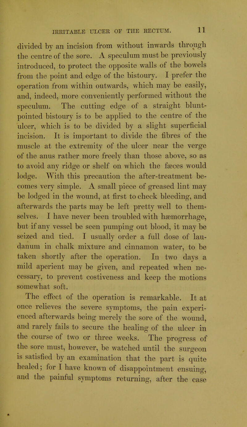 divided by an incision from without inwards through the centre of the sore. A speculum must be previously introduced, to protect the opposite walls of the bowels from the point and edge of the bistoury. I prefer the operation from within outwards, which may be easily, and, indeed, more conveniently performed without the speculum. The cutting edge of a straight blunt- pointed bistoury is to be applied to the centre of the ulcer, which is to be divided by a slight superficial incision. It is important to divide the fibres of the muscle at the extremity of the ulcer near the verge of the anus rather more freely than those above, so as to avoid any ridge or shelf on which the faeces would lodge. With this precaution the after-treatment be- comes very simple. A small piece of greased lint may be lodged in the wound, at first to check bleeding, and afterwards the parts may be left pretty well to them- selves. I have never been troubled with haemorrhage, but if any vessel be seen pumping out blood, it may be seized and tied. I usually order a full dose of lau- danum in chalk mixture and cinnamon water, to be taken shortly after the operation. In two days a mild aperient may be given, and repeated when ne- cessary, to prevent costiveness and keep the motions somewhat soft. The effect of the operation is remarkable. It at once relieves the severe symptoms, the pain experi- enced afterwards being merely the sore of the wound, and rarely fails to secure the healing of the ulcer in the course of two or three weeks. The progress of the sore must, however, be watched until the surgeon is satisfied by an examination that the part is quite healed; for I have known of disappointment ensuing, and the painful symptoms returning, after the case