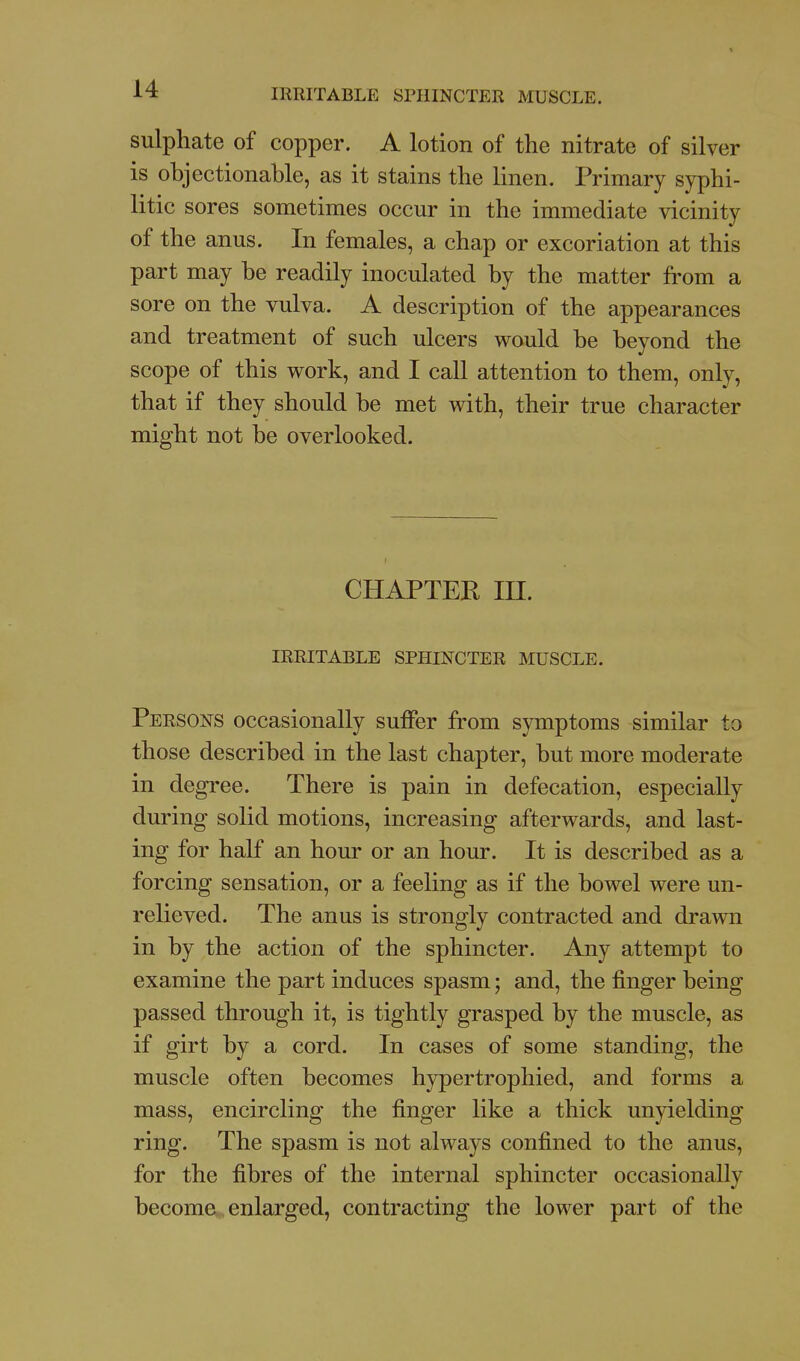 sulphate of copper. A lotion of the nitrate of silver is objectionable, as it stains the linen. Primary syphi- litic sores sometimes occur in the immediate vicinity of the anus. In females, a chap or excoriation at this part may be readily inoculated by the matter from a sore on the vulva. A description of the appearances and treatment of such ulcers would be beyond the scope of this work, and I call attention to them, only, that if they should be met with, their true character might not be overlooked. CHAPTER m. IRRITABLE SPHINCTER IHUSCLE. Persons occasionally suffer from symptoms similar to those described in the last chapter, but more moderate in degree. There is pain in defecation, especially during solid motions, increasing afterwards, and last- ing for half an hour or an hour. It is described as a forcing sensation, or a feeling as if the bowel were un- relieved. The anus is strongly contracted and drawn in by the action of the sphincter. Any attempt to examine the part induces spasm; and, the finger being passed through it, is tightly grasped by the muscle, as if girt by a cord. In cases of some standing, the muscle often becomes hypertrophied, and forms a mass, encircling the finger like a thick unyielding ring. The spasm is not always confined to the anus, for the fibres of the internal sphincter occasionally become enlarged, contracting the lower part of the