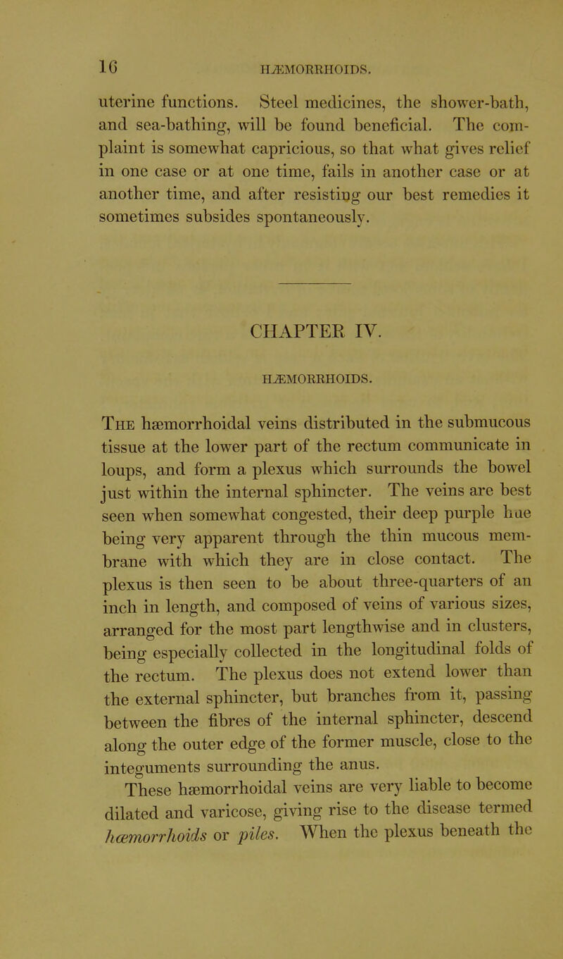 uterine functions. Steel medicines, the shower-bath, and sea-bathing, will be found beneficial. The com- plaint is somewhat capricious, so that what gives relief in one case or at one time, fails in another case or at another time, and after resisting our best remedies it sometimes subsides spontaneously. CHAPTER IV. HEMORRHOIDS. The hsemorrhoidal veins distributed in the submucous tissue at the lower part of the rectum communicate in loups, and form a plexus which surrounds the bowel just within the internal sphincter. The veins are best seen when somewhat congested, their deep purple hue being very apparent through the thin mucous mem- brane with which they are in close contact. The plexus is then seen to be about three-quarters of an inch in length, and composed of veins of various sizes, arranged for the most part lengthwise and in clusters, being especially collected in the longitudinal folds of the rectum. The plexus does not extend lower than the external sphincter, but branches from it, passing between the fibres of the internal sphincter, descend along the outer edge of the former muscle, close to the integuments surrounding the anus. These hsemorrhoidal veins are very liable to become dilated and varicose, giving rise to the disease termed hcemorrhoids or piles. When the plexus beneath the