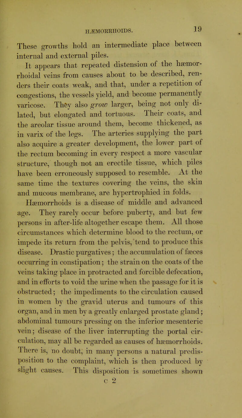 These growths hold an intermediate place between internal and external piles. It appears that repeated distension of the hsemor- rhoidal veins from causes about to be described, ren- ders their coats weak, and that, under a repetition of congestions, the vessels yield, and become permanently varicose. They also grow larger, being not only di- lated, but elongated and tortuous. Their coats, and the areolar tissue around them, become thickened, as in varix of the legs. The arteries supplying the part also acquire a greater development, the lower part of the rectum becoming in every respect a more vascular structure, though not an erectile tissue, which piles have been erroneously supposed to resemble. At the same time the textures covering the veins, the skin and mucous membrane, are hypertrophied in folds. Haemorrhoids is a disease of middle and advanced age. They rarely occur before puberty, and but few persons in after-life altogether escape them. All those circumstances which determine blood to the rectum, or impede its return from the pelvis, tend to produce this disease. Drastic purgatives; the accumulation of faeces occurring in constipation; the strain on the coats of the veins taking place in protracted and forcible defecation, and in efforts to void the urine when the passage for it is obstructed; the impediments to the circulation caused in women by the gravid uterus and tumours of this organ, and in men by a greatly enlarged prostate gland; abdominal tumours pressing on the inferior mesenteric vein; disease of the liver interrupting the portal cir- culation, may all be regarded as causes of haemorrhoids. There is, no doubt, in many persons a natural predis- position to the complaint, which is then produced by slight causes- This disposition is sometimes shown c 2