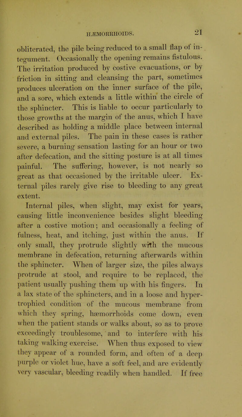 obliterated, the pile being reduced to a small flap of in- tegument. Occasionally the opening remains fistulous. The irritation produced by costive evacuations, or by friction in sitting and cleansing the part, sometimes produces ulceration on the inner surface of the pile, and a sore, which extends a little within the circle of the sphincter. This is liable to occur particularly to those growths at the margin of the anus, which I have described as holding a middle place between internal and external piles. The pain in these cases is rather severe, a burning sensation lasting for an hour or two after defecation, and the sitting posture is at all times painful. The suficring, however, is not nearly so great as that occasioned by the irritable ulcer. Ex- ternal piles rarely give rise to bleeding to any great extent. Internal piles, when slight, may exist for years, causing little inconvenience besides slight bleeding after a costive motion; and occasionally a feeling of fulness, heat, and itching, just within the anus. If only small, they protrude slightly with the mucous membrane in defecation, returning afterwards within the sphincter. When of larger size, the piles always protrude at stool, and require to be replaced, the patient usually pushing them up with his fingers. In a lax state of the sphincters, and in a loose and hyper- trophied condition of the mucous membrane from which they spring, haemorrhoids come down, even when the patient stands or walks about, so as to prove exceedingly troublesome, and to interfere with his taking walking exercise. T\nien thus exposed to view they appear of a rounded form, and often of a deep purple or violet hue, have a soft feel, and are evidently very vascular, bleeding readily when handled. If free