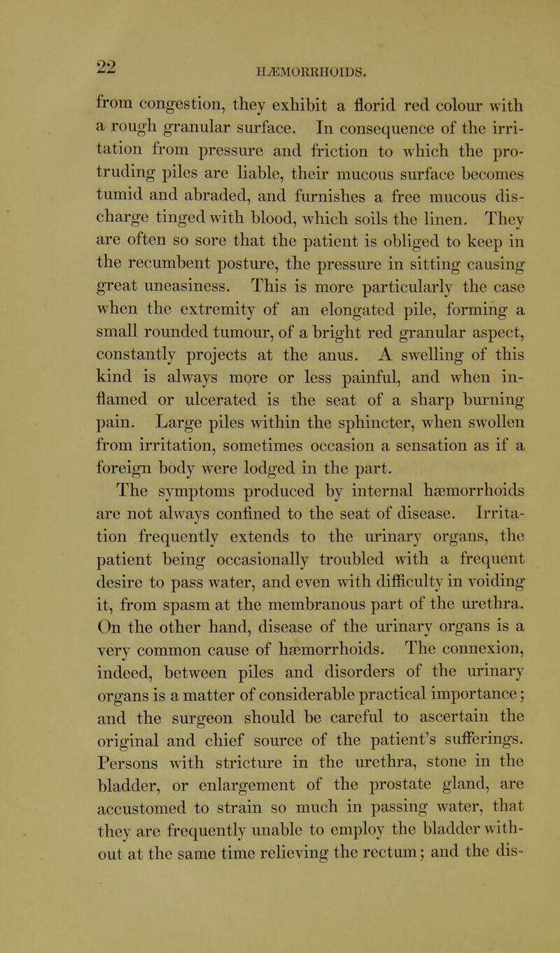 HEMORRHOIDS. from congestion, they exhibit a florid red colour with a rough granular surface. In consequence of the irri- tation from pressure and friction to which the pro- truding piles are liable, their mucous surface becomes tumid and abraded, and furnishes a free mucous dis- charge tinged with blood, which soils the linen. They are often so sore that the patient is obliged to keep in the recumbent posture, the pressure in sitting causing great uneasiness. This is more particularly the case when the extremity of an elongated pile, forming a small rounded tumour, of a bright red granular aspect, constantly projects at the anus. A swelling of this kind is always more or less painful, and when in- flamed or ulcerated is the seat of a sharp burning pain. Large piles within the sphincter, when swollen from irritation, sometimes occasion a sensation as if a foreign body were lodged in the part. The symptoms produced by internal hjemorrhoids are not always confined to the seat of disease. Irrita- tion frequently extends to the urinary organs, the patient being occasionally troubled with a frequent desire to pass water, and even with difficulty in voiding it, from spasm at the membranous part of the m-ethra. On the other hand, disease of the urinary organs is a very common cause of haemorrhoids. The connexion, indeed, between piles and disorders of the urinary organs is a matter of considerable practical importance; and the surgeon should be careful to ascertain the original and chief source of the patient's sufferings. Persons with stricture in the urethra, stone in the bladder, or enlargement of the prostate gland, are accustomed to strain so much in passing water, that they are frequently unable to employ the bladder with- out at the same time relieving the rectum; and the dis-