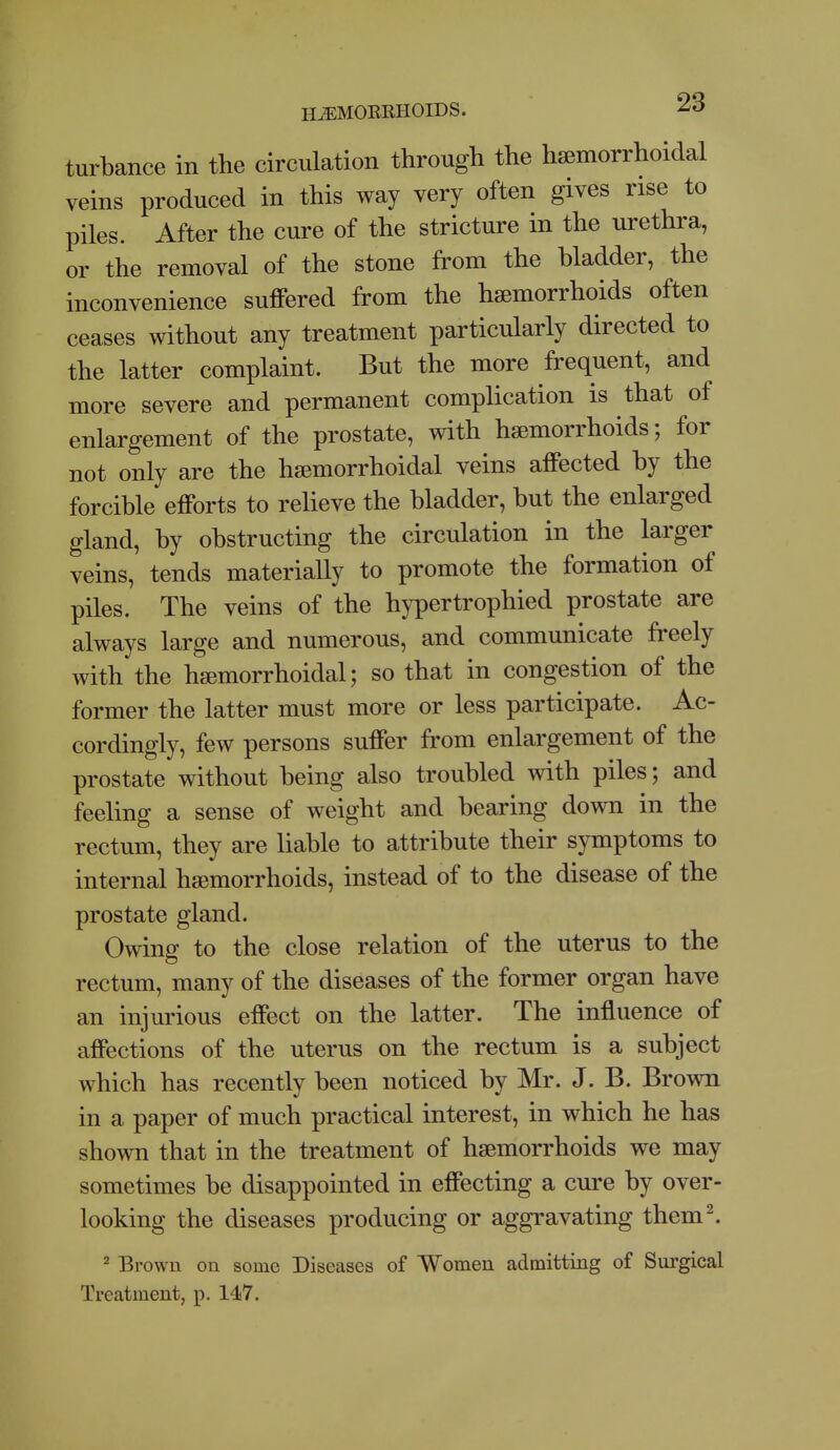 turbance in the circulation through the hemorrhoidal veins produced in this way very often gives rise to piles. After the cure of the stricture in the urethra, or the removal of the stone from the bladder, the inconvenience suffered from the haemorrhoids often ceases without any treatment particularly directed to the latter complaint. But the more frequent, and more severe and permanent complication is that of enlargement of the prostate, with haemorrhoids; for not only are the hsemorrhoidal veins affected by the forcible efforts to relieve the bladder, but the enlarged gland, by obstructing the circulation in the larger veins, tends materially to promote the formation of piles. The veins of the hypertrophied prostate are always large and numerous, and communicate freely with the haemorrhoidal; so that in congestion of the former the latter must more or less participate. Ac- cordingly, few persons suffer from enlargement of the prostate without being also troubled with piles; and feeling a sense of weight and bearing down in the rectum, they are liable to attribute their symptoms to internal haemorrhoids, instead of to the disease of the prostate gland. Owing to the close relation of the uterus to the rectum, many of the diseases of the former organ have an injurious effect on the latter. The influence of affections of the uterus on the rectum is a subject which has recently been noticed by Mr. J. B. Brown in a paper of much practical interest, in which he has shown that in the treatment of haemorrhoids we may sometimes be disappointed in effecting a cure by over- looking the diseases producing or aggravating them^ 2 Brown on some Diseases of Women admitting of Surgical Treatment, p. 147.